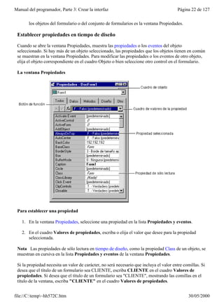 Manual del programador, Parte 3: Crear la interfaz                                       Página 22 de 127


       los objetos del formulario o del conjunto de formularios es la ventana Propiedades.

 Establecer propiedades en tiempo de diseño

 Cuando se abre la ventana Propiedades, muestra las propiedades o los eventos del objeto
 seleccionado. Si hay más de un objeto seleccionado, las propiedades que los objetos tienen en común
 se muestran en la ventana Propiedades. Para modificar las propiedades o los eventos de otro objeto,
 elija el objeto correspondiente en el cuadro Objeto o bien seleccione otro control en el formulario.

 La ventana Propiedades




 Para establecer una propiedad

    1. En la ventana Propiedades, seleccione una propiedad en la lista Propiedades y eventos.

    2. En el cuadro Valores de propiedades, escriba o elija el valor que desee para la propiedad
       seleccionada.

 Nota Las propiedades de sólo lectura en tiempo de diseño, como la propiedad Class de un objeto, se
 muestran en cursiva en la lista Propiedades y eventos de la ventana Propiedades.

 Si la propiedad necesita un valor de carácter, no será necesario que incluya el valor entre comillas. Si
 desea que el título de un formulario sea CLIENTE, escriba CLIENTE en el cuadro Valores de
 propiedades. Si desea que el título de un formulario sea "CLIENTE", mostrando las comillas en el
 título de la ventana, escriba "CLIENTE" en el cuadro Valores de propiedades.


file://C:temp~hh572C.htm                                                                     30/05/2000
 