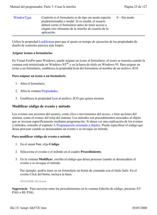 Manual del programador, Parte 3: Crear la interfaz                                    Página 25 de 127


  WindowType           Controla si el formulario es de tipo sin modo (opción    0 – Sin modo
                       predeterminada) o modal. Si es modal, el usuario
                       deberá cerrar el formulario antes de tener acceso a
                       ningún otro elemento de la interfaz de usuario de la
                       aplicación.

 Utilice la propiedad LockScreen para que el ajuste en tiempo de ejecución de las propiedades de
 diseño de controles parezca más limpio.

 Asignar iconos a formularios

 En Visual FoxPro para Windows, puede asignar un icono al formulario; el icono se muestra cuando la
 ventana está minimizada en Windows NT® y en la barra de título en Windows 95. Para asignar un
 icono a un formulario, establezca la propiedad Icon del formulario al nombre de un archivo .ICO.

 Para asignar un icono a un formulario

    1. Abra el formulario.

    2. Abra la ventana Propiedades.

    3. Establezca la propiedad Icon al archivo .ICO que quiera mostrar.

 Modificar código de evento y método

 Los eventos son acciones del usuario, como clics o movimientos del mouse, o bien acciones del
 sistema, como el avance del reloj del sistema. Los métodos son procedimientos asociados al objeto
 que se invocan específicamente mediante programación. Si desea ver una explicación de los eventos
 y métodos, consulte el capítulo 3, Programación orientada a objetos. Puede especificar el código que
 desea procesar cuando se desencadene un evento o se invoque un método.

 Para modificar código de evento o método

    1. En el menú Ver, elija Código.

    2. Seleccione el evento o el método en el cuadro Procedimiento.

    3. En la ventana Modificar, escriba el código que desea procesar cuando se desencadene el
       evento o se invoque el método.

       Por ejemplo, podría tener en un formulario un botón de comando con el título Salir. En el
       evento Click del botón, incluya la línea:

       THISFORM.Release

 Sugerencia Para moverse entre los procedimientos en la ventana Edición de código, presione AV
 PÁG o RE PÁG.



file://C:temp~hh572C.htm                                                                  30/05/2000
 