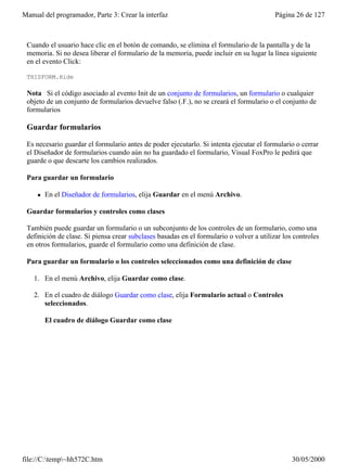 Manual del programador, Parte 3: Crear la interfaz                                        Página 26 de 127



 Cuando el usuario hace clic en el botón de comando, se elimina el formulario de la pantalla y de la
 memoria. Si no desea liberar el formulario de la memoria, puede incluir en su lugar la línea siguiente
 en el evento Click:

 THISFORM.Hide

 Nota Si el código asociado al evento Init de un conjunto de formularios, un formulario o cualquier
 objeto de un conjunto de formularios devuelve falso (.F.), no se creará el formulario o el conjunto de
 formularios

 Guardar formularios

 Es necesario guardar el formulario antes de poder ejecutarlo. Si intenta ejecutar el formulario o cerrar
 el Diseñador de formularios cuando aún no ha guardado el formulario, Visual FoxPro le pedirá que
 guarde o que descarte los cambios realizados.

 Para guardar un formulario

     l   En el Diseñador de formularios, elija Guardar en el menú Archivo.

 Guardar formularios y controles como clases

 También puede guardar un formulario o un subconjunto de los controles de un formulario, como una
 definición de clase. Si piensa crear subclases basadas en el formulario o volver a utilizar los controles
 en otros formularios, guarde el formulario como una definición de clase.

 Para guardar un formulario o los controles seleccionados como una definición de clase

    1. En el menú Archivo, elija Guardar como clase.

    2. En el cuadro de diálogo Guardar como clase, elija Formulario actual o Controles
       seleccionados.

         El cuadro de diálogo Guardar como clase




file://C:temp~hh572C.htm                                                                      30/05/2000
 