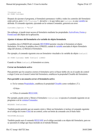 Manual del programador, Parte 3: Crear la interfaz                                       Página 29 de 127


 *formtest.prg
 DO FORM Customer

 Después de ejecutar el programa, el formulario permanece visible y todos los controles del formulario
 están activos, pero TYPE("Customer") devuelve U, lo que indica que Customer es una variable no
 definida. El comando siguiente, ejecutado en la ventana Comandos, generaría un error:

 Customer.Caption = "Hola"

 Sin embargo, sí puede tener acceso al formulario mediante las propiedades ActiveForm, Forms y
 FormCount del objeto de la aplicación.

 Ajustar el alcance del formulario a la variable de objeto formulario

 La palabra clave LINKED del comando DO FORM permite vincular el formulario al objeto
 formulario. Si incluye la palabra clave LINKED, cuando la variable asociada al objeto formulario
 salga del alcance, se liberará el formulario.

 Por ejemplo, el comando siguiente crea un formulario vinculado a la variable de objeto frmCust2:

 DO FORM Customer NAME frmCust2 LINKED

 Cuando se libera frmCust2, el formulario se cierra.

 Cerrar un formulario activo

 Para permitir que los usuarios cierren el formulario activo al hacer doble clic en el cuadro de control
 o elegir Cerrar en el menú Control del formulario, establezca la propiedad Closable del formulario.

 Para permitir a un usuario cerrar el formulario activo

     l   En la ventana Propiedades, establezca la propiedad Closable como verdadero (.T.).

         –O bien–

     l   Utilice el comando RELEASE.

 Por ejemplo, puede cerrar y liberar el formulario frmCustomer si ejecuta el comando siguiente en un
 programa o en la ventana Comandos:

 RELEASE frmCustomer

 También puede permitir que un usuario cierre y libere un formulario si incluye el comando siguiente
 en el código de evento Click de un control, como un botón de comando con el título Salir:

 THISFORM.Release

 También puede usar el comando RELEASE en el código asociado a un objeto del formulario, pero no
 se ejecutará el código que haya incluido en el método Release.


file://C:temp~hh572C.htm                                                                     30/05/2000
 