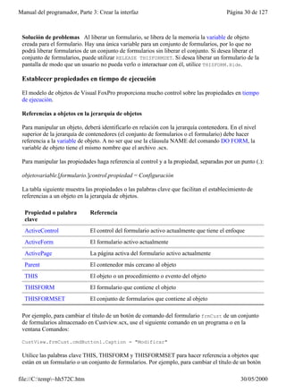 Manual del programador, Parte 3: Crear la interfaz                                      Página 30 de 127



 Solución de problemas Al liberar un formulario, se libera de la memoria la variable de objeto
 creada para el formulario. Hay una única variable para un conjunto de formularios, por lo que no
 podrá liberar formularios de un conjunto de formularios sin liberar el conjunto. Si desea liberar el
 conjunto de formularios, puede utilizar RELEASE THISFORMSET. Si desea liberar un formulario de la
 pantalla de modo que un usuario no pueda verlo o interactuar con él, utilice THISFORM.Hide.

 Establecer propiedades en tiempo de ejecución

 El modelo de objetos de Visual FoxPro proporciona mucho control sobre las propiedades en tiempo
 de ejecución.

 Referencias a objetos en la jerarquía de objetos

 Para manipular un objeto, deberá identificarlo en relación con la jerarquía contenedora. En el nivel
 superior de la jerarquía de contenedores (el conjunto de formularios o el formulario) debe hacer
 referencia a la variable de objeto. A no ser que use la cláusula NAME del comando DO FORM, la
 variable de objeto tiene el mismo nombre que el archivo .scx.

 Para manipular las propiedades haga referencia al control y a la propiedad, separadas por un punto (.):

 objetovariable.[formulario.]control.propiedad = Configuración

 La tabla siguiente muestra las propiedades o las palabras clave que facilitan el establecimiento de
 referencias a un objeto en la jerarquía de objetos.

  Propiedad o palabra         Referencia
  clave
  ActiveControl               El control del formulario activo actualmente que tiene el enfoque
  ActiveForm                  El formulario activo actualmente
  ActivePage                  La página activa del formulario activo actualmente
  Parent                      El contenedor más cercano al objeto
  THIS                        El objeto o un procedimiento o evento del objeto
  THISFORM                    El formulario que contiene el objeto
  THISFORMSET                 El conjunto de formularios que contiene al objeto

 Por ejemplo, para cambiar el título de un botón de comando del formulario frmCust de un conjunto
 de formularios almacenado en Custview.scx, use el siguiente comando en un programa o en la
 ventana Comandos:

 CustView.frmCust.cmdButton1.Caption = "Modificar"

 Utilice las palabras clave THIS, THISFORM y THISFORMSET para hacer referencia a objetos que
 están en un formulario o un conjunto de formularios. Por ejemplo, para cambiar el título de un botón

file://C:temp~hh572C.htm                                                                    30/05/2000
 