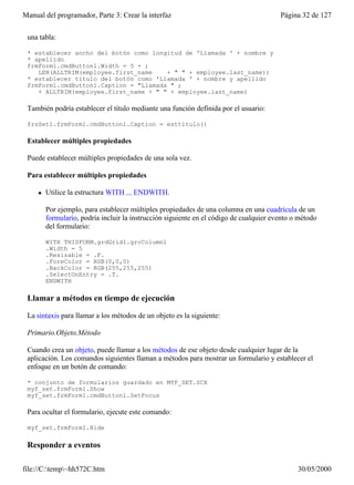 Manual del programador, Parte 3: Crear la interfaz                                       Página 32 de 127


 una tabla:

 * establecer ancho del botón como longitud de 'Llamada ' + nombre y
 * apellido
 frmForm1.cmdButton1.Width = 5 + ;
    LEN(ALLTRIM(employee.first_name    + " " + employee.last_name))
 * establecer título del botón como 'Llamada ' + nombre y apellido
 frmForm1.cmdButton1.Caption = "Llamada " ;
    + ALLTRIM(employee.first_name + " " + employee.last_name)

 También podría establecer el título mediante una función definida por el usuario:

 frsSet1.frmForm1.cmdButton1.Caption = esttítulo()

 Establecer múltiples propiedades

 Puede establecer múltiples propiedades de una sola vez.

 Para establecer múltiples propiedades

     l   Utilice la estructura WITH ... ENDWITH.

         Por ejemplo, para establecer múltiples propiedades de una columna en una cuadrícula de un
         formulario, podría incluir la instrucción siguiente en el código de cualquier evento o método
         del formulario:

         WITH THISFORM.grdGrid1.grcColumn1
         .Width = 5
         .Resizable = .F.
         .ForeColor = RGB(0,0,0)
         .BackColor = RGB(255,255,255)
         .SelectOnEntry = .T.
         ENDWITH

 Llamar a métodos en tiempo de ejecución

 La sintaxis para llamar a los métodos de un objeto es la siguiente:

 Primario.Objeto.Método

 Cuando crea un objeto, puede llamar a los métodos de ese objeto desde cualquier lugar de la
 aplicación. Los comandos siguientes llaman a métodos para mostrar un formulario y establecer el
 enfoque en un botón de comando:

 * conjunto de formularios guardado en MYF_SET.SCX
 myf_set.frmForm1.Show
 myf_set.frmForm1.cmdButton1.SetFocus

 Para ocultar el formulario, ejecute este comando:

 myf_set.frmForm1.Hide

 Responder a eventos

file://C:temp~hh572C.htm                                                                     30/05/2000
 