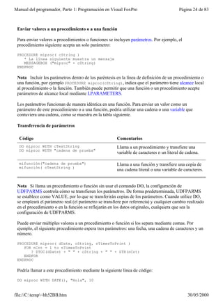Manual del programador, Parte 1: Programación en Visual FoxPro                           Página 24 de 83



 Enviar valores a un procedimiento o a una función

 Para enviar valores a procedimientos o funciones se incluyen parámetros. Por ejemplo, el
 procedimiento siguiente acepta un solo parámetro:

 PROCEDURE miproc( cString )
    * La línea siguiente muestra un mensaje
    MESSAGEBOX ("miproc" + cString)
 ENDPROC

 Nota Incluir los parámetros dentro de los paréntesis en la línea de definición de un procedimiento o
 una función, por ejemplo PROCEDURE miproc(cString), indica que el parámetro tiene alcance local
 al procedimiento o la función. También puede permitir que una función o un procedimiento acepte
 parámetros de alcance local mediante LPARAMETERS.

 Los parámetros funcionan de manera idéntica en una función. Para enviar un valor como un
 parámetro de este procedimiento o a una función, podría utilizar una cadena o una variable que
 contuviera una cadena, como se muestra en la tabla siguiente.

 Transferencia de parámetros

  Código                                               Comentarios
  DO miproc WITH cTestString                           Llama a un procedimiento y transfiere una
  DO miproc WITH "cadena de prueba"
                                                       variable de caracteres o un literal de cadena.

  mifunción("cadena de prueba")                        Llama a una función y transfiere una copia de
  mifunción( cTestString )
                                                       una cadena literal o una variable de caracteres.


 Nota Si llama un procedimiento o función sin usar el comando DO, la configuración de
 UDFPARMS controla cómo se transfieren los parámetros. De forma predeterminada, UDFPARMS
 se establece como VALUE, por lo que se transferirán copias de los parámetros. Cuando utilice DO,
 se empleará el parámetro real (el parámetro se transfiere por referencia) y cualquier cambio realizado
 en el procedimiento o en la función se reflejarán en los datos originales, cualquiera que sea la
 configuración de UDFPARMS.

 Puede enviar múltiples valores a un procedimiento o función si los separa mediante comas. Por
 ejemplo, el siguiente procedimiento espera tres parámetros: una fecha, una cadena de caracteres y un
 número.

 PROCEDURE miproc( dDate, cString, nTimesToPrint )
    FOR nCnt = 1 to nTimesToPrint
       ? DTOC(dDate) + " " + cString + " " + STR(nCnt)
    ENDFOR
 ENDPROC

 Podría llamar a este procedimiento mediante la siguiente línea de código:

 DO miproc WITH DATE(), "Hola", 10


file://C:temp~hh52BB.htm                                                                    30/05/2000
 
