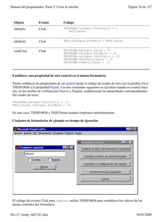 Manual del programador, Parte 3: Crear la interfaz                                      Página 34 de 127



  Objeto            Evento             Código
  chkItalic         Click              THISFORM.txtInput.FontItalic = ;
                                          THIS.Value


  chkBold           Click              THIS.txtInput.FontBold = THIS.Value


  cmdClear          Click              THISFORM.txtInput.Value = ""
                                       THISFORM.txtInput.FontBold = .F.
                                       THISFORM.txtInput.FontItalic = .F.
                                       THISFORM.chkItalic.Value = .F.
                                       THISFORM.chkBold.Value = .F.



 Establecer una propiedad de otro control en el mismo formulario

 Puede establecer las propiedades de un control desde el código de evento de otro con la palabra clave
 THISFORM o la propiedad Parent. Los dos comandos siguientes se ejecutan cuando un usuario hace
 clic en las casillas de verificación Cursiva y Negrita, estableciendo las propiedades correspondientes
 del cuadro de texto:

 THISFORM.txtInput.FontItalic = .T.
 THIS.Parent.txtInput.FontBold = .T.

 En este caso, THISFORM y THIS.Parent pueden emplearse indistintamente.

 Conjunto de formularios de ejemplo en tiempo de ejecución




 El código del evento Click para cmdClear utiliza THISFORM para restablecer los valores de los
 demás controles del formulario.


file://C:temp~hh572C.htm                                                                   30/05/2000
 