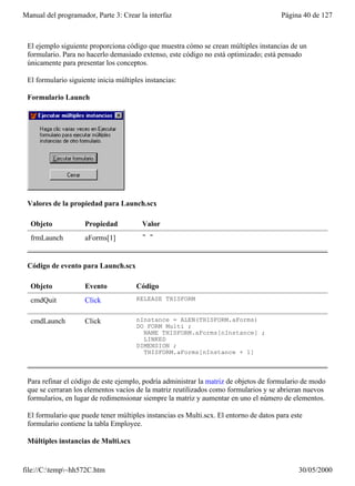 Manual del programador, Parte 3: Crear la interfaz                                     Página 40 de 127



 El ejemplo siguiente proporciona código que muestra cómo se crean múltiples instancias de un
 formulario. Para no hacerlo demasiado extenso, este código no está optimizado; está pensado
 únicamente para presentar los conceptos.

 El formulario siguiente inicia múltiples instancias:

 Formulario Launch




 Valores de la propiedad para Launch.scx

  Objeto             Propiedad           Valor
  frmLaunch          aForms[1]           " "



 Código de evento para Launch.scx

  Objeto             Evento            Código
  cmdQuit            Click             RELEASE THISFORM


  cmdLaunch          Click             nInstance = ALEN(THISFORM.aForms)
                                       DO FORM Multi ;
                                         NAME THISFORM.aForms[nInstance] ;
                                         LINKED
                                       DIMENSION ;
                                         THISFORM.aForms[nInstance + 1]



 Para refinar el código de este ejemplo, podría administrar la matriz de objetos de formulario de modo
 que se cerraran los elementos vacíos de la matriz reutilizados como formularios y se abrieran nuevos
 formularios, en lugar de redimensionar siempre la matriz y aumentar en uno el número de elementos.

 El formulario que puede tener múltiples instancias es Multi.scx. El entorno de datos para este
 formulario contiene la tabla Employee.

 Múltiples instancias de Multi.scx


file://C:temp~hh572C.htm                                                                   30/05/2000
 