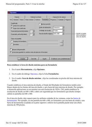 Manual del programador, Parte 3: Crear la interfaz                                      Página 42 de 127




 Para establecer el área de diseño máxima para un formulario

    1. En el menú Herramientas, elija Opciones.

    2. En el cuadro de diálogo Opciones, elija la ficha Formularios.

    3. En el cuadro Área de diseño máxima , elija las coordenadas en píxeles del área máxima de
       diseño.

 Cuando establezca el área máxima de diseño, el fondo del Diseñador de formularios tendrá color
 blanco dentro de los límites del área de diseño, y gris fuera del área máxima de diseño. Por ejemplo,
 si desarrolla aplicaciones en un monitor con una resolución de 1024 x 768, podrá establecer la
 resolución de diseño en 640 x 480 y saber con seguridad que los formularios que diseñe siempre
 cabrán en pantallas de 640 x 480.

 En el área de diseño, deje espacio para los atributos estándar de las ventanas, como las barras de
 herramientas. Por ejemplo, en una pantalla de 640 x 480, un formulario con una barra de estado y una
 barra de herramientas acoplada en la parte superior o inferior de la pantalla puede tener una altura
 máxima de 390 píxeles.




file://C:temp~hh572C.htm                                                                   30/05/2000
 
