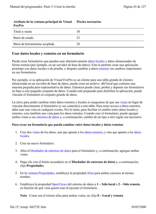 Manual del programador, Parte 3: Crear la interfaz                                      Página 43 de 127



  Atributo de la ventana principal de Visual         Píxeles necesarios
  FoxPro
  Título y menú                                      38
  Barra de estado                                    23
  Barra de herramientas acoplada                     29

 Usar datos locales y remotos en un formulario

 Puede crear formularios que pueden usar alternativamente datos locales y datos almacenados de
 forma remota (por ejemplo, en un servidor de base de datos). Esto le permite crear una aplicación
 prototipo con datos locales o de prueba, y después cambiar a datos remotos sin cambios importantes
 en sus formularios.

 Por ejemplo, si su aplicación de Visual FoxPro es un cliente para una tabla grande de clientes
 almacenada en un servidor de base de datos, puede crear un archivo .dbf local que contiene una
 muestra pequeña pero representativa de datos. Entonces puede crear, probar y depurar sus formularios
 en base a este pequeño conjunto de datos. Cuando esté preparado para distribuir la aplicación, puede
 vincular el formulario al conjunto grande de datos.

 La clave para poder cambiar entre datos remotos y locales es asegurarse de que usa vistas en lugar de
 vincular directamente el formulario (y sus controles) a una tabla. Para tener acceso a datos remotos,
 debe usar una vista en cualquier evento. Por lo tanto, para facilitar el cambio entre datos locales y
 remotos, cree también una vista para los datos remotos. Cuando cree el formulario, puede agregar
 ambas vistas a sus entornos de datos y, a continuación, cambie de un tipo a otro según sea necesario.

 Para crear un formulario que pueda cambiar entre datos locales y datos remotos

    1. Cree dos vistas de los datos, una que apunte a los datos remotos, y otra que apunte a los datos
       locales.

    2. Cree un nuevo formulario.

    3. Abra el Diseñador de entornos de datos para el formulario y, a continuación, agregue ambas
       vistas.

    4. Haga clic con el botón secundario en el Diseñador de entornos de datos y, a continuación,
       elija Propiedades.

    5. En la ventana Propiedades, establezca la propiedad Alias para ambos cursores al mismo
       nombre.

    6. Establezca la propiedad OpenViews del entorno de datos a 1 – Sólo local o 2 – Sólo remota,
       en función de qué vista quiera usar al ejecutar el formulario.

       Nota Como usa el mismo alias para ambas vistas, no elija 0 – Local y remota


file://C:temp~hh572C.htm                                                                    30/05/2000
 