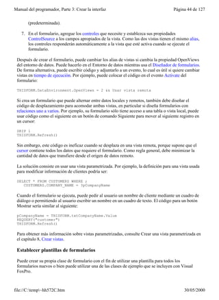 Manual del programador, Parte 3: Crear la interfaz                                       Página 44 de 127


       (predeterminada).

    7. En el formulario, agregue los controles que necesite y establezca sus propiedades
       ControlSource a los campos apropiados de la vista. Como las dos vistas tienen el mismo alias,
       los controles responderán automáticamente a la vista que esté activa cuando se ejecute el
       formulario.

 Después de crear el formulario, puede cambiar los alias de vistas si cambia la propiedad OpenViews
 del entorno de datos. Puede hacerlo en el Entorno de datos mientras usa el Diseñador de formularios.
 De forma alternativa, puede escribir código y adjuntarlo a un evento, lo cual es útil si quiere cambiar
 vistas en tiempo de ejecución. Por ejemplo, puede colocar el código en el evento Activate del
 formulario:

 THISFORM.DataEnvironment.OpenViews = 2 && Usar vista remota

 Si crea un formulario que puede alternar entre datos locales y remotos, también debe diseñar el
 código de desplazamiento para acomodar ambas vistas, en particular si diseña formularios con
 relaciones uno a varios. Por ejemplo, su formulario sólo tiene acceso a una tabla o vista local, puede
 usar código como el siguiente en un botón de comando Siguiente para mover al siguiente registro en
 un cursor:

 SKIP 1
 THISFORM.Refresh()

 Sin embargo, este código es ineficaz cuando se desplaza en una vista remota, porque supone que el
 cursor contiene todos los datos que requiere el formulario. Como regla general, debe minimizar la
 cantidad de datos que transfiere desde el origen de datos remoto.

 La solución consiste en usar una vista parametrizada. Por ejemplo, la definición para una vista usada
 para modificar información de clientes podría ser:

 SELECT * FROM CUSTOMERS WHERE ;
    CUSTOMERS.COMPANY_NAME = ?pCompanyName

 Cuando el formulario se ejecuta, puede pedir al usuario un nombre de cliente mediante un cuadro de
 diálogo o permitiendo al usuario escribir un nombre en un cuadro de texto. El código para un botón
 Mostrar sería similar al siguiente:

 pCompanyName = THISFORM.txtCompanyName.Value
 REQUERY("customer")
 THISFORM.Refresh()

 Para obtener más información sobre vistas parametrizadas, consulte Crear una vista parametrizada en
 el capítulo 8, Crear vistas.

 Establecer plantillas de formularios

 Puede crear su propia clase de formulario con el fin de utilizar una plantilla para todos los
 formularios nuevos o bien puede utilizar una de las clases de ejemplo que se incluyen con Visual
 FoxPro.



file://C:temp~hh572C.htm                                                                     30/05/2000
 