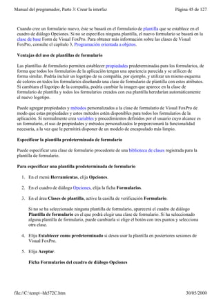 Manual del programador, Parte 3: Crear la interfaz                                      Página 45 de 127



 Cuando cree un formulario nuevo, éste se basará en el formulario de plantilla que se establece en el
 cuadro de diálogo Opciones. Si no se especifica ninguna plantilla, el nuevo formulario se basará en la
 clase de base Form de Visual FoxPro. Para obtener más información sobre las clases de Visual
 FoxPro, consulte el capítulo 3, Programación orientada a objetos.

 Ventajas del uso de plantillas de formulario

 Las plantillas de formulario permiten establecer propiedades predeterminadas para los formularios, de
 forma que todos los formularios de la aplicación tengan una apariencia parecida y se utilicen de
 forma similar. Podría incluir un logotipo de su compañía, por ejemplo, y utilizar un mismo esquema
 de colores en todos los formularios diseñando una clase de formulario de plantilla con estos atributos.
 Si cambiara el logotipo de la compañía, podría cambiar la imagen que aparece en la clase de
 formulario de plantilla y todos los formularios creados con esa plantilla heredarían automáticamente
 el nuevo logotipo.

 Puede agregar propiedades y métodos personalizados a la clase de formulario de Visual FoxPro de
 modo que estas propiedades y estos métodos estén disponibles para todos los formularios de la
 aplicación. Si normalmente crea variables y procedimientos definidos por el usuario cuyo alcance es
 un formulario, el uso de propiedades y métodos personalizados le proporcionará la funcionalidad
 necesaria, a la vez que le permitirá disponer de un modelo de encapsulado más limpio.

 Especificar la plantilla predeterminada de formulario

 Puede especificar una clase de formulario procedente de una biblioteca de clases registrada para la
 plantilla de formulario.

 Para especificar una plantilla predeterminada de formulario

    1. En el menú Herramientas, elija Opciones.

    2. En el cuadro de diálogo Opciones, elija la ficha Formularios.

    3. En el área Clases de plantilla, active la casilla de verificación Formulario.

       Si no se ha seleccionado ninguna plantilla de formulario, aparecerá el cuadro de diálogo
       Plantilla de formulario en el que podrá elegir una clase de formulario. Si ha seleccionado
       alguna plantilla de formulario, puede cambiarla si elige el botón con tres puntos y selecciona
       otra clase.

    4. Elija Establecer como predeterminado si desea usar la plantilla en posteriores sesiones de
       Visual FoxPro.

    5. Elija Aceptar.

       Ficha Formularios del cuadro de diálogo Opciones




file://C:temp~hh572C.htm                                                                    30/05/2000
 