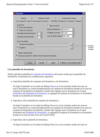 Manual del programador, Parte 3: Crear la interfaz                                     Página 46 de 127




 Usar plantillas de formularios

 Puede especificar plantillas de conjuntos de formularios del mismo modo que las plantillas de
 formularios. Se permiten las combinaciones siguientes:

     l   Especificar plantillas de conjuntos de formularios y de formularios.

         Al elegir Formulario en el cuadro de diálogo Nuevo (y en los restantes modos de crear un
         nuevo formulario) se creará automáticamente un conjunto de formularios basado en la clase de
         conjunto de formularios de plantilla. Cuando elija Agregar nuevo formulario en el menú
         Formulario del Diseñador de formularios, se agregará al conjunto de formularios un formulario
         basado en la plantilla de formulario.

     l   Especificar sólo la plantilla de conjunto de formularios.

         Al elegir Formulario en el cuadro de diálogo Nuevo (y en los restantes modos de crear un
         nuevo formulario) se creará automáticamente un conjunto de formularios basado en la clase de
         conjunto de formularios de plantilla. Cuando elija Agregar nuevo formulario en el menú
         Formulario del Diseñador de formularios, se agregará al conjunto de formularios un formulario
         basado en la clase de base Form de Visual FoxPro.

     l   Especificar sólo la plantilla de formulario.

         Al elegir Formulario en el cuadro de diálogo Nuevo (y en los restantes modos de crear un


file://C:temp~hh572C.htm                                                                   30/05/2000
 