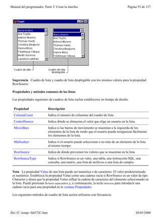 Manual del programador, Parte 3: Crear la interfaz                                       Página 53 de 127




 Sugerencia Cuadro de lista y cuadro de lista desplegable con los mismos valores para la propiedad
 RowSource.

 Propiedades y métodos comunes de las listas

 Las propiedades siguientes de cuadros de lista suelen establecerse en tiempo de diseño.

  Propiedad                  Descripción
  ColumnCount                Indica el número de columnas del cuadro de lista.
  ControlSource              Indica dónde se almacena el valor que elige un usuario en la lista.
  MoverBars                  Indica si las barras de movimiento se muestran a la izquierda de los
                             elementos de la lista de modo que el usuario pueda reorganizar fácilmente
                             los elementos de la lista.
  Multiselect                Indica si el usuario puede seleccionar o no más de un elemento de la lista
                             al mismo tiempo.
  RowSource                  Indica de dónde provienen los valores que se muestran en la lista.
  RowSourceType              Indica si RowSource es un valor, una tabla, una instrucción SQL, una
                             consulta, una matriz, una lista de archivos o una lista de campos.

 Nota La propiedad Value de una lista puede ser numérica o de caracteres. El valor predeterminado
 es numérico. Establezca la propiedad Value como una cadena vacía si RowSource es un valor de tipo
 Character y desea que la propiedad Value refleje la cadena de caracteres del elemento seleccionado en
 la lista. Puede presionar la barra espaciadora y, a continuación, la tecla retroceso para introducir una
 cadena vacía para una propiedad en la ventana Propiedades.

 Los siguientes métodos de cuadro de lista suelen utilizarse con frecuencia:




file://C:temp~hh572C.htm                                                                     30/05/2000
 