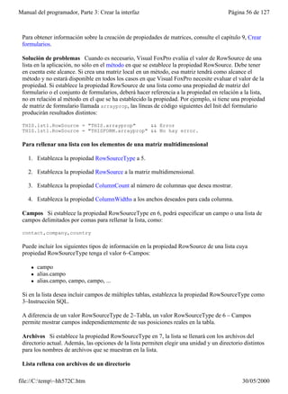 Manual del programador, Parte 3: Crear la interfaz                                       Página 56 de 127



 Para obtener información sobre la creación de propiedades de matrices, consulte el capítulo 9, Crear
 formularios.

 Solución de problemas Cuando es necesario, Visual FoxPro evalúa el valor de RowSource de una
 lista en la aplicación, no sólo en el método en que se establece la propiedad RowSource. Debe tener
 en cuenta este alcance. Si crea una matriz local en un método, esa matriz tendrá como alcance el
 método y no estará disponible en todos los casos en que Visual FoxPro necesite evaluar el valor de la
 propiedad. Si establece la propiedad RowSource de una lista como una propiedad de matriz del
 formulario o el conjunto de formularios, deberá hacer referencia a la propiedad en relación a la lista,
 no en relación al método en el que se ha establecido la propiedad. Por ejemplo, si tiene una propiedad
 de matriz de formulario llamada arrayprop, las líneas de código siguientes del Init del formulario
 producirán resultados distintos:

 THIS.lst1.RowSource = "THIS.arrayprop"     && Error
 THIS.lst1.RowSource = "THISFORM.arrayprop" && No hay error.

 Para rellenar una lista con los elementos de una matriz multidimensional

    1. Establezca la propiedad RowSourceType a 5.

    2. Establezca la propiedad RowSource a la matriz multidimensional.

    3. Establezca la propiedad ColumnCount al número de columnas que desea mostrar.

    4. Establezca la propiedad ColumnWidths a los anchos deseados para cada columna.

 Campos Si establece la propiedad RowSourceType en 6, podrá especificar un campo o una lista de
 campos delimitados por comas para rellenar la lista, como:

 contact,company,country

 Puede incluir los siguientes tipos de información en la propiedad RowSource de una lista cuya
 propiedad RowSourceType tenga el valor 6–Campos:

     l   campo
     l   alias.campo
     l   alias.campo, campo, campo, ...

 Si en la lista desea incluir campos de múltiples tablas, establezca la propiedad RowSourceType como
 3–Instrucción SQL.

 A diferencia de un valor RowSourceType de 2–Tabla, un valor RowSourceType de 6 – Campos
 permite mostrar campos independientemente de sus posiciones reales en la tabla.

 Archivos Si establece la propiedad RowSourceType en 7, la lista se llenará con los archivos del
 directorio actual. Además, las opciones de la lista permiten elegir una unidad y un directorio distintos
 para los nombres de archivos que se muestran en la lista.

 Lista rellena con archivos de un directorio

file://C:temp~hh572C.htm                                                                     30/05/2000
 