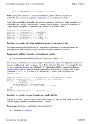 Manual del programador, Parte 3: Crear la interfaz                                        Página 58 de 127


         form.listbox.RowSource = "contact,city,country"

 Nota Para que las columnas se alineen correctamente, deberá establecer la propiedad
 ColumnWidths o cambiar la propiedad FontName a una fuente de espacio simple.

 Cuando la propiedad RowSourceType de la lista se establece a 0 - Ninguno, puede usar el método
 AddListItem para agregar elementos a un cuadro de lista de múltiples columnas. Por ejemplo, el
 código siguiente agrega texto para especificar columnas en un cuadro de lista:

 THISFORM.lst1.ColumnCount = 3
 THISFORM.lst1.Columnwidths = "100,100,100"
 THISFORM.lst1.AddListItem("fila1 col1", 1,1)
 THISFORM.lst1.AddListItem("fila1 col2", 1,2)
 THISFORM.lst1.AddListItem("fila1 col3", 1,3)
 THISFORM.lst1.AddListItem("fila2 col2", 2,2)

 Permitir a los usuarios seleccionar múltiples elementos en un cuadro de lista

 El comportamiento predeterminado de una lista permite seleccionar un elemento cada vez. Sin
 embargo, puede permitir que un usuario seleccione múltiples elementos de una lista.

 Para permitir múltiples elementos seleccionados en una lista

     l   Establezca la propiedad MultiSelect de la lista como verdadera (.T.).

 Para procesar los elementos seleccionados (para copiarlos a una matriz o incorporarlos en cualquier
 lugar de la aplicación), efectúe un bucle a través de los elementos de la lista y procese aquéllos para
 los que la propiedad Selected sea verdadera (.T.). Podría incluir el código siguiente en el evento
 InteractiveChange de un cuadro de lista para mostrar los elementos seleccionados en un cuadro
 combinado cboSelected, y el número de elementos seleccionados en un cuadro de texto,
 txtNoSelected:

 nNumberSelected = 0 && variable para hacer un seguimiento del número
 THISFORM.cboSelected.Clear    && borrar el cuadro combinado
 FOR nCnt = 1 TO THIS.ListCount
    IF THIS.Selected(nCnt)
        nNumberSelected = nNumberSelected + 1
        THISFORM.cboSelected.Additem (THIS.List(nCnt))
    ENDIF
 ENDFOR
 THISFORM.txtNoSelected.Value = nNumberSelected

 Permitir a los usuarios agregar elementos a un cuadro de lista

 Además de permitir a los usuarios seleccionar elementos de un cuadro de lista, puede permitir a los
 usuarios agregar elementos de forma interactiva a una lista.

 Para agregar elementos a una lista de forma interactiva

     l   Utilice el método AddItem.




file://C:temp~hh572C.htm                                                                      30/05/2000
 