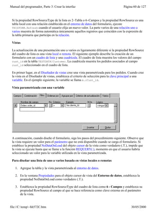 Manual del programador, Parte 3: Crear la interfaz                                    Página 60 de 127



 Si la propiedad RowSourceType de la lista es 2–Tabla o 6–Campos y la propiedad RowSource es una
 tabla local con una relación establecida en el entorno de datos del formulario, ejecute
 THISFORM.Refresh cuando el usuario elija un nuevo valor. La parte varios de una relación uno a
 varios muestra de forma automática únicamente aquellos registros que coinciden con la expresión de
 la tabla primaria que participa en la relación.

 Vistas

 La actualización de una presentación uno a varios es ligeramente diferente si la propiedad RowSource
 del cuadro de lista es una vista local o remota. El siguiente ejemplo describe la creación de un
 formulario con un cuadro de lista y una cuadrícula. El cuadro de lista muestra los valores del campo
 cust_id en la tabla TESTDATA!Customer. La cuadrícula muestra los pedidos asociados al campo
 cust_id seleccionado en el cuadro de lista.

 En primer lugar, en el Diseñador de vistas cree una vista parametrizada para los pedidos. Cuando cree
 la vista en el Diseñador de vistas, establezca el criterio de selección para la clave principal a una
 variable. En el ejemplo siguiente, la variable se llama m.cCust_id.

 Vista parametrizada con una variable




 A continuación, cuando diseñe el formulario, siga los pasos del procedimiento siguiente. Observe que
 la vista requiere un valor para el parámetro que no está disponible cuando se carga el formulario. Si
 establece la propiedad NoDataOnLoad del objeto cursor de la vista como verdadero (.T.), impide que
 la vista se ejecute hasta que se llame a la función REQUERY( ), momento en que el usuario habría
 seleccionado un valor para la variable utilizada en la vista parametrizada.

 Para diseñar una lista de uno a varios basada en vistas locales o remotas

    1. Agregue la tabla y la vista parametrizada al entorno de datos.

    2. En la ventana Propiedades para el objeto cursor de vista del Entorno de datos, establezca la
       propiedad NoDataOnLoad como verdadero (.T.).

    3. Establezca la propiedad RowSourceType del cuadro de lista como 6 - Campos y establezca su
       propiedad RowSource al campo al que se hace referencia como clave externa en el parámetro
       de la vista.


file://C:temp~hh572C.htm                                                                  30/05/2000
 
