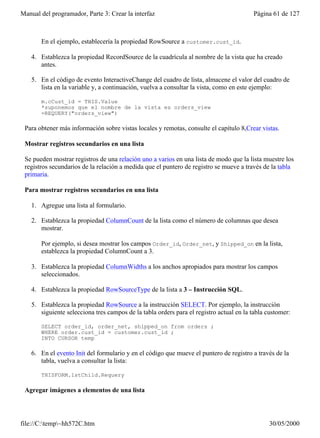 Manual del programador, Parte 3: Crear la interfaz                                       Página 61 de 127



       En el ejemplo, establecería la propiedad RowSource a customer.cust_id.

    4. Establezca la propiedad RecordSource de la cuadrícula al nombre de la vista que ha creado
       antes.

    5. En el código de evento InteractiveChange del cuadro de lista, almacene el valor del cuadro de
       lista en la variable y, a continuación, vuelva a consultar la vista, como en este ejemplo:

       m.cCust_id = THIS.Value
       *suponemos que el nombre de la vista es orders_view
       =REQUERY("orders_view")

 Para obtener más información sobre vistas locales y remotas, consulte el capítulo 8,Crear vistas.

 Mostrar registros secundarios en una lista

 Se pueden mostrar registros de una relación uno a varios en una lista de modo que la lista muestre los
 registros secundarios de la relación a medida que el puntero de registro se mueve a través de la tabla
 primaria.

 Para mostrar registros secundarios en una lista

    1. Agregue una lista al formulario.

    2. Establezca la propiedad ColumnCount de la lista como el número de columnas que desea
       mostrar.

       Por ejemplo, si desea mostrar los campos Order_id, Order_net, y Shipped_on en la lista,
       establezca la propiedad ColumnCount a 3.

    3. Establezca la propiedad ColumnWidths a los anchos apropiados para mostrar los campos
       seleccionados.

    4. Establezca la propiedad RowSourceType de la lista a 3 – Instrucción SQL.

    5. Establezca la propiedad RowSource a la instrucción SELECT. Por ejemplo, la instrucción
       siguiente selecciona tres campos de la tabla orders para el registro actual en la tabla customer:

       SELECT order_id, order_net, shipped_on from orders ;
       WHERE order.cust_id = customer.cust_id ;
       INTO CURSOR temp

    6. En el evento Init del formulario y en el código que mueve el puntero de registro a través de la
       tabla, vuelva a consultar la lista:

       THISFORM.lstChild.Requery

 Agregar imágenes a elementos de una lista




file://C:temp~hh572C.htm                                                                     30/05/2000
 