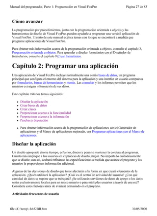 Manual del programador, Parte 1: Programación en Visual FoxPro                           Página 27 de 83



 Cómo avanzar
 La programación por procedimientos, junto con la programación orientada a objetos y las
 herramientas de diseño de Visual FoxPro, pueden ayudarle a programar una versátil aplicación de
 Visual FoxPro. El resto de este manual explica temas con los que se encontrará a medida que
 programe aplicaciones de Visual FoxPro.

 Para obtener más información acerca de la programación orientada a objetos, consulte el capítulo 3,
 Programación orientada a objetos. Para aprender a diseñar formularios con el Diseñador de
 formularios, consulte el capítulo 9,Crear formularios.


 Capítulo 2: Programar una aplicación
 Una aplicación de Visual FoxPro incluye normalmente una o más bases de datos, un programa
 principal que configura el entorno del sistema para la aplicación y una interfaz de usuario compuesta
 por formularios, barras de herramientas y menús. Las consultas y los informes permiten que los
 usuarios extraigan información de sus datos.

 Este capítulo trata los temas siguientes:

    l   Diseñar la aplicación
    l   Crear bases de datos
    l   Crear clases
    l   Proporcionar acceso a la funcionalidad
    l   Proporcionar acceso a la información
    l   Pruebas y depuración

    l   Para obtener información acerca de la programación de aplicaciones con el Generador de
        aplicaciones y el Marco de aplicaciones mejorado, vea Programar aplicaciones con el Marco de
        aplicaciones.

 Diseñar la aplicación
 Un diseño apropiado ahorra tiempo, esfuerzo, dinero y permite mantener la cordura al programar.
 Cuanto más implique a los usuarios en el proceso de diseño, mejor. No importa lo cuidadosamente
 que se diseñe; aun así, acabará refinando las especificaciones a medida que avance el proyecto y los
 usuarios le proporcionen información adicional.

 Algunas de las decisiones de diseño que tome afectarán a la forma en que creará elementos de la
 aplicación. ¿Quién utilizará la aplicación? ¿Cuál es el centro de actividad del usuario? ¿Con qué
 cantidad de datos se supone que se trabajará? ¿Se utilizarán servidores de datos de apoyo o los datos
 serán exclusivamente locales para un único usuario o para múltiples usuarios a través de una red?
 Considere estos factores antes de avanzar demasiado en el proyecto.

 Actividades frecuentes de usuario



file://C:temp~hh52BB.htm                                                                   30/05/2000
 