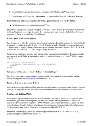 Manual del programador, Parte 3: Crear la interfaz                                       Página 64 de 127



    1. Ejecute Solution.app en el directorio …SamplesVfp98Solution de Visual Studio.

    2. En la vista de árbol, haga clic en Controles y, a continuación, haga clic en Cuadro de texto.

 Para manipular mediante programación el texto que se muestra en el cuadro de texto

     l   Establezca o haga referencia a la propiedad Value.

 Si establece la propiedad ControlSource para el cuadro de texto, el valor que aparece en el cuadro de
 texto se almacenará en la propiedad Value del cuadro de texto y en el campo de la tabla o del cursor
 que se especifique en la propiedad ControlSource.

 Validar datos en un cuadro de texto

 Para comprobar el valor del cuadro de texto, incluya código en el método asociado al evento Valid. Si
 el valor no es válido, se devolverá falso (.F.) o 0. Si Valid devuelve falso (.F.) se muestra el mensaje
 "La entrada no es válida". Si desea mostrar su propio mensaje, incluya el comando WAIT WINDOW
 o la función MESSAGEBOX( ) en el código Valid y devuelva 0.

 Por ejemplo, si tiene un cuadro de texto que permite a un usuario escribir la fecha de una cita, puede
 asegurarse de que la fecha no ha pasado si incluye el código siguiente en el evento Valid del cuadro
 de texto:

 IF CTOD(THIS.Value) < DATE( )
    = MESSAGEBOX("Debe escribir una fecha futura",1)
    RETURN 0
 ENDIF

 Seleccionar texto cuando el cuadro de texto recibe el enfoque

 Para seleccionar todo el texto cuando el usuario escribe en el cuadro de texto usando el teclado,
 establezca la propiedad SelectOnEntry a verdadero (.T.).

 Formato de texto en un cuadro de texto

 Puede utilizar la propiedad InputMask para determinar los valores que se pueden escribir en el cuadro
 de texto y la propiedad Format para determinar cómo se muestran los valores en el cuadro de texto.

 Usar la propiedad InputMask

 La propiedad InputMask determina las características de cada carácter escrito en el cuadro de texto.
 Por ejemplo, puede establecer la propiedad InputMask en 999.999,99 para limitar la entrada del
 usuario a valores numéricos inferiores a 1.000.000 con dos posiciones decimales. La coma y el punto
 se mostrarán en el cuadro de texto antes de que el usuario pueda introducir algún valor. Si el usuario
 presiona una tecla de carácter, el carácter no aparecerá en el cuadro de texto.

 Si tiene un campo lógico y desea que un usuario puede introducir "S" o "N", pero no "T" o "F",
 establezca la propiedad InputMask como "S".



file://C:temp~hh572C.htm                                                                     30/05/2000
 