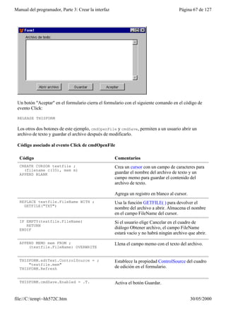 Manual del programador, Parte 3: Crear la interfaz                                     Página 67 de 127




 Un botón "Aceptar" en el formulario cierra el formulario con el siguiente comando en el código de
 evento Click:

 RELEASE THISFORM

 Los otros dos botones de este ejemplo, cmdOpenFile y cmdSave, permiten a un usuario abrir un
 archivo de texto y guardar el archivo después de modificarlo.

 Código asociado al evento Click de cmdOpenFile

  Código                                             Comentarios
  CREATE CURSOR textfile ;                           Crea un cursor con un campo de caracteres para
    (filename c(35), mem m)
  APPEND BLANK                                       guardar el nombre del archivo de texto y un
                                                     campo memo para guardar el contenido del
                                                     archivo de texto.

                                                     Agrega un registro en blanco al cursor.
  REPLACE textfile.FileName WITH ;                   Usa la función GETFILE( ) para devolver el
    GETFILE("TXT")
                                                     nombre del archivo a abrir. Almacena el nombre
                                                     en el campo FileName del cursor.
  IF EMPTY(textfile.FileName)                        Si el usuario elige Cancelar en el cuadro de
     RETURN
  ENDIF                                              diálogo Obtener archivo, el campo FileName
                                                     estará vacío y no habrá ningún archivo que abrir.

  APPEND MEMO mem FROM ;                             Llena el campo memo con el texto del archivo.
      (textfile.FileName) OVERWRITE


  THISFORM.edtText.ControlSource = ;                 Establece la propiedad ControlSource del cuadro
      "textfile.mem"
  THISFORM.Refresh                                   de edición en el formulario.


  THISFORM.cmdSave.Enabled = .T.                     Activa el botón Guardar.


file://C:temp~hh572C.htm                                                                     30/05/2000
 