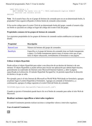 Manual del programador, Parte 3: Crear la interfaz                                      Página 73 de 127

    CASE THIS.Value = 3
       WAIT WINDOW "Ha hecho clic en " + THIS.cmdCommand3.Caption NOWAIT
       * realizar una tercera acción
 ENDCASE

 Nota Si el usuario hace clic en el grupo de botones de comando pero no en un determinado botón, la
 propiedad Value seguirá reflejando el último botón de comando seleccionado.

 Si ha escrito código para el evento Click de un determinado botón del grupo, cuando el usuario elija
 ese botón se ejecutará ese código en lugar del código del evento Click del grupo.

 Propiedades comunes de los grupos de botones de comando

 Las siguientes propiedades de los grupos de botones de comando suelen establecerse en tiempo de
 diseño.

  Propiedad                  Descripción
  ButtonCount                Número de botones del grupo de comandos.
  BackStyle                  Especifica si el grupo de botones de comando tiene un fondo transparente
                             u opaco. Un fondo transparente parece tener el mismo color que el que
                             tiene el objeto subyacente, normalmente el formulario o una página.

 Utilizar el objeto Hyperlink

 Puede utilizar el objeto Hyperlink para saltar a una dirección de un destino de Internet o de una
 intranet. El objeto Hyperlink se puede utilizar para iniciar una aplicación que admita hipervínculos,
 generalmente un explorador de Internet como Microsoft Internet Explorer, y abrir la página
 especificada en la dirección. El método Hyperlink NavigateTo( ) le permite especificar la dirección
 de destino a la que se salta.

 Por ejemplo, para ir al sitio Internet de Microsoft en World Wide Web desde un formulario, agregue
 en primer lugar el control Hyperlink al formulario. Agregue un comando al formulario y, a
 continuación, agregue el código siguiente al evento Click del botón de comando:

 THISFORM.Hyperlink1.NavigateTo(‘www.microsoft.com’)

 Cuando se ejecute el formulario puede hacer clic en el botón de comando para saltar al sitio Web de
 Microsoft.

 Realizar acciones específicas a intervalos regulares

 El control Cronómetro permite realizar acciones o comprobar valores a intervalos regulares.

 Usar el control Cronómetro




file://C:temp~hh572C.htm                                                                     30/05/2000
 