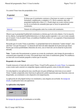 Manual del programador, Parte 3: Crear la interfaz                                      Página 75 de 127



 Un control Timer tiene dos propiedades clave.

  Propiedad                  Valor
  Enabled                    Si desea que el cronómetro comience a funcionar en cuanto se cargue el
                             formulario, establézcala a verdadero (.T.). De lo contrario, deje esta
                             propiedad establecida a falso (.F.). Puede elegir un evento externo (como
                             un clic en un botón de comando) para que se inicie la operación del
                             cronómetro.
  Interval                   Número de milisegundos entre los eventos del cronómetro.

 Observe que la propiedad Enabled del cronómetro es distinta que la de otros objetos. Con la mayoría
 de los objetos, la propiedad Enabled determina si el objeto puede responder o no a un evento causado
 por el usuario. Con el control Timer, al establecer Enabled a falso (.F.) se suspende el funcionamiento
 del cronómetro.

 Recuerde que el evento Timer es periódico. La propiedad Interval no determina "cuánto tiempo", sino
 más bien "con qué frecuencia". La duración del intervalo debe depender de la precisión que desee.
 Puesto que existen posibilidades inherentes de error, cree el intervalo con la mitad de la precisión
 deseada.

 Nota Cuanto más frecuentemente se genere un evento de cronómetro, más tiempo de procesador se
 consumirá para responder al evento. Esto puede hacer más lento el rendimiento global. No establezca
 un intervalo excesivamente pequeño a menos que lo necesite.

 Responder al evento Timer

 Cuando transcurre el intervalo del control Timer, Visual FoxPro genera el evento Timer. La respuesta
 a este evento suele consistir en comprobar alguna condición general, como el reloj del sistema.

 Un reloj digital es una aplicación muy sencilla pero de gran utilidad que interviene en un control
 Timer. Cuando comprenda cómo funciona la aplicación, podrá mejorarla para que funcione como un
 despertador, un cronómetro u otro dispositivo de temporización.

 La aplicación de reloj digital incluye un cronómetro y una etiqueta con un borde. En tiempo de
 diseño, la aplicación tiene esta apariencia:

 La aplicación reloj digital




 En tiempo de ejecución, el cronómetro es invisible.



file://C:temp~hh572C.htm                                                                    30/05/2000
 