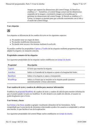Manual del programador, Parte 3: Crear la interfaz                                          Página 77 de 127


                             imagen que superen las dimensiones del control Image. Si Stretch se
                             establece a 1 – Isométrico, el control Image conservará las dimensiones
                             originales de la imagen y mostrará la imagen en la medida que lo
                             permitan las dimensiones del control Image. Si Stretch se establece a 2 –
                             Estirar, la imagen se ajustará para que coincida exactamente con el alto y
                             el ancho del control Image.

 Usar etiquetas



 Las etiquetas se diferencian de los cuadros de texto en los siguientes aspectos:

     l   No pueden tener un origen de datos.
     l   No pueden modificarse directamente.
     l   No puede tener acceso a las mismas mediante la tecla tab.

 Se pueden cambiar las propiedades Caption y Visible de las etiquetas mediante programación para
 adaptar la etiqueta a la situación concreta.

 Propiedades comunes de las etiquetas

 Las siguientes propiedades de las etiquetas suelen establecerse en tiempo de diseño.

  Propiedad                  Descripción
  Caption                    El texto que muestra la etiqueta.
  AutoSize                   Indica si el tamaño de la etiqueta se ajusta a la longitud del título.
  BackStyle                  Indica si la etiqueta es opaca o transparente.
  WordWrap                   Indica si el texto que se muestra en la etiqueta puede ajustarse
                             automáticamente a líneas adicionales.

 Usar cuadros de texto y cuadros de edición para mostrar información

 Establezca la propiedad ReadOnly de cuadros de texto y cuadros de edición para mostrar información
 que el usuario puede ver pero no modificar. Si sólo desactiva un cuadro de edición, el usuario no
 podrá desplazarse por el texto.

 Usar formas y líneas

 Las formas y las líneas ayudan a agrupar visualmente elementos de los formularios. Se ha
 comprobado que la asociación de elementos relacionados ayuda a los usuarios a comprender y utilizar
 una interfaz, lo que facilita el uso de la aplicación.

 Las siguientes propiedades del control Shape suelen establecerse en tiempo de diseño.



file://C:temp~hh572C.htm                                                                            30/05/2000
 