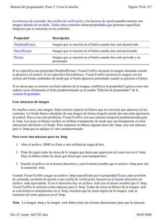 Manual del programador, Parte 3: Crear la interfaz                                    Página 79 de 127



 Los botones de comando, las casillas de verificación y los botones de opción pueden mostrar una
 imagen además de un título. Todos estos controles tienen propiedades que permiten especificar
 imágenes que se muestran en los controles.

  Propiedad                   Descripción
  DisabledPicture             Imagen que se muestra en el botón cuando éste está desactivado.
  DownPicture                 Imagen que se muestra en el botón cuando éste está presionado.
  Picture                     Imagen que se muestra en el botón cuando éste está activado y no
                              presionado.

 Si no especifica una propiedad DisabledPicture, Visual FoxPro mostrará la imagen atenuada cuando
 se desactive el control. Si no especifica DownPicture, Visual FoxPro mostrará la imagen con los
 colores del fondo cambiados de modo que el botón aparezca presionado cuando se presione el botón.

 Si no desea que se muestre un título además de la imagen, establezca la propiedad Caption como una
 cadena vacía eliminando el título predeterminado en el cuadro "Edición de propiedades" de la
 ventana Propiedades.

 Usar máscaras de imagen

 En muchos casos, una imagen .bmp contiene espacio en blanco que no conviene que aparezca en los
 controles. Un borde blanco alrededor de una imagen de forma irregular puede dar una mala apariencia
 al control. Para evitar este problema, Visual FoxPro crea una máscara temporal predeterminada para
 el .bmp. Las áreas en blanco reciben un atributo transparente de modo que sea transparente el color
 subyacente del botón o el fondo. Para mantener en blanco algunas áreas del .bmp, cree una máscara
 para el .bmp que no aplique el valor predeterminado.

 Para crear una máscara para un .bmp

    1. Abra el archivo .BMP en Paint u otra utilidad de mapa de bits.

    2. Pinte de negro todas las áreas de la imagen que desea que aparezcan tal como son en el .bmp.
       Deje en blanco todas las áreas que desea que sean transparentes.

    3. Guarde el archivo en el mismo directorio y con el mismo nombre que el archivo .bmp pero con
       la extensión .msk.

 Cuando Visual FoxPro cargue un archivo .bmp especificado por la propiedad Picture para un botón
 de comando, un botón de opción o una casilla de verificación, buscará en el mismo directorio un
 archivo .msk equivalente. Si en el directorio hay un archivo .msk con el mismo nombre que el .bmp,
 Visual FoxPro lo utilizará como máscara para el .bmp. Todas las áreas en blanco de la imagen .msk
 se convierten en transparentes en el .bmp, mientras que las áreas negras de la imagen .msk se
 muestran tal como aparecen en el .bmp.

 Nota La imagen .bmp y la imagen .msk deben tener las mismas dimensiones para que la máscara


file://C:temp~hh572C.htm                                                                 30/05/2000
 