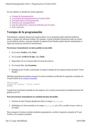 Manual del programador, Parte 1: Programación en Visual FoxPro



 En este capítulo se abordan los temas siguientes:

    l   Ventajas de la programación
    l   La mecánica de la programación en Visual FoxPro
    l   Conceptos básicos de programación
    l   El proceso de la programación
    l   Usar procedimientos y funciones definidos por el usuario
    l   Pasos siguientes

 Ventajas de la programación
 Normalmente, cualquier función que pueda realizar con un programa podrá realizarla también a
 mano, si dispone de suficiente tiempo. Por ejemplo, si desea consultar información sobre un cliente
 en una tabla de clientes, como por ejemplo la empresa Ernst Handel, podría hacerlo manualmente si
 sigue una secuencia concreta de instrucciones.

 Para buscar manualmente un único pedido en una tabla

   1. En el menú Archivo, elija Abrir.

   2. En el cuadro Archivos de tipo, elija Tabla.

   3. Haga doble clic en Customer.dbf en la lista de archivos.

   4. En el menú Ver, elija Examinar.

   5. Desplácese por la tabla, examinando el campo Company de los registros hasta encontrar “Ernst
      Handel”.

 Mediante programación podría conseguir el mismo resultado escribiendo los siguientes comandos de
 Visual FoxPro en la ventana Comandos:

 USE Customer
 LOCATE FOR Company = "Ernst Handel"
 BROWSE

 Cuando haya localizado el pedido de esta empresa, tal vez desee incrementar la cantidad máxima del
 pedido en un 3%.

 Para incrementar manualmente la cantidad máxima del pedido

   1. Presione la tecla Tab para desplazarse hasta el campo max_ord_amt.

   2. Multiplique el valor mostrado en el campo max_ord_amt por 1,03 y escriba el nuevo valor en
      el campo.

 Para conseguir el mismo resultado mediante programación, escriba el siguiente comando de Visual
 FoxPro en la ventana Comandos:


file://C:temp~hh52BB.htm                                                                  30/05/2000
 