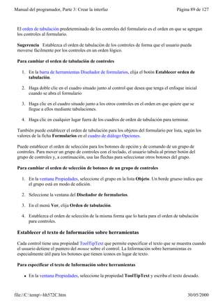 Manual del programador, Parte 3: Crear la interfaz                                      Página 89 de 127



 El orden de tabulación predeterminado de los controles del formulario es el orden en que se agregan
 los controles al formulario.

 Sugerencia Establezca el orden de tabulación de los controles de forma que el usuario pueda
 moverse fácilmente por los controles en un orden lógico.

 Para cambiar el orden de tabulación de controles

    1. En la barra de herramientas Diseñador de formularios, elija el botón Establecer orden de
       tabulación.

    2. Haga doble clic en el cuadro situado junto al control que desea que tenga el enfoque inicial
       cuando se abra el formulario

    3. Haga clic en el cuadro situado junto a los otros controles en el orden en que quiere que se
       llegue a ellos mediante tabulaciones.

    4. Haga clic en cualquier lugar fuera de los cuadros de orden de tabulación para terminar.

 También puede establecer el orden de tabulación para los objetos del formulario por lista, según los
 valores de la ficha Formularios en el cuadro de diálogo Opciones.

 Puede establecer el orden de selección para los botones de opción y de comando de un grupo de
 controles. Para mover un grupo de controles con el teclado, el usuario tabula al primer botón del
 grupo de controles y, a continuación, usa las flechas para seleccionar otros botones del grupo.

 Para cambiar el orden de selección de botones de un grupo de controles

    1. En la ventana Propiedades, seleccione el grupo en la lista Objeto. Un borde grueso indica que
       el grupo está en modo de edición.

    2. Seleccione la ventana del Diseñador de formularios.

    3. En el menú Ver, elija Orden de tabulación.

    4. Establezca el orden de selección de la misma forma que lo haría para el orden de tabulación
       para controles.

 Establecer el texto de Información sobre herramientas

 Cada control tiene una propiedad ToolTipText que permite especificar el texto que se muestra cuando
 el usuario detiene el puntero del mouse sobre el control. La Información sobre herramientas es
 especialmente útil para los botones que tienen iconos en lugar de texto.

 Para especificar el texto de Información sobre herramientas

     l   En la ventana Propiedades, seleccione la propiedad ToolTipText y escriba el texto deseado.



file://C:temp~hh572C.htm                                                                    30/05/2000
 