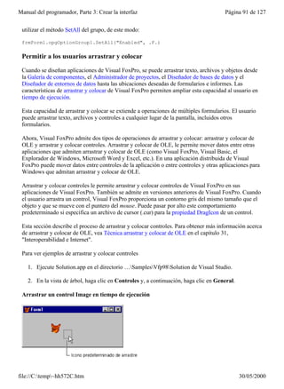 Manual del programador, Parte 3: Crear la interfaz                                     Página 91 de 127


 utilizar el método SetAll del grupo, de este modo:

 frmForm1.opgOptionGroup1.SetAll("Enabled", .F.)

 Permitir a los usuarios arrastrar y colocar

 Cuando se diseñan aplicaciones de Visual FoxPro, se puede arrastrar texto, archivos y objetos desde
 la Galería de componentes, el Administrador de proyectos, el Diseñador de bases de datos y el
 Diseñador de entornos de datos hasta las ubicaciones deseadas de formularios e informes. Las
 características de arrastrar y colocar de Visual FoxPro permiten ampliar esta capacidad al usuario en
 tiempo de ejecución.

 Esta capacidad de arrastrar y colocar se extiende a operaciones de múltiples formularios. El usuario
 puede arrastrar texto, archivos y controles a cualquier lugar de la pantalla, incluidos otros
 formularios.

 Ahora, Visual FoxPro admite dos tipos de operaciones de arrastrar y colocar: arrastrar y colocar de
 OLE y arrastrar y colocar controles. Arrastrar y colocar de OLE, le permite mover datos entre otras
 aplicaciones que admiten arrastrar y colocar de OLE (como Visual FoxPro, Visual Basic, el
 Explorador de Windows, Microsoft Word y Excel, etc.). En una aplicación distribuida de Visual
 FoxPro puede mover datos entre controles de la aplicación o entre controles y otras aplicaciones para
 Windows que admitan arrastrar y colocar de OLE.

 Arrastrar y colocar controles le permite arrastrar y colocar controles de Visual FoxPro en sus
 aplicaciones de Visual FoxPro. También se admite en versiones anteriores de Visual FoxPro. Cuando
 el usuario arrastra un control, Visual FoxPro proporciona un contorno gris del mismo tamaño que el
 objeto y que se mueve con el puntero del mouse. Puede pasar por alto este comportamiento
 predeterminado si especifica un archivo de cursor (.cur) para la propiedad DragIcon de un control.

 Esta sección describe el proceso de arrastrar y colocar controles. Para obtener más información acerca
 de arrastrar y colocar de OLE, vea Técnica arrastrar y colocar de OLE en el capítulo 31,
 "Interoperabilidad e Internet".

 Para ver ejemplos de arrastrar y colocar controles

    1. Ejecute Solution.app en el directorio …SamplesVfp98Solution de Visual Studio.

    2. En la vista de árbol, haga clic en Controles y, a continuación, haga clic en General.

 Arrastrar un control Image en tiempo de ejecución




file://C:temp~hh572C.htm                                                                     30/05/2000
 