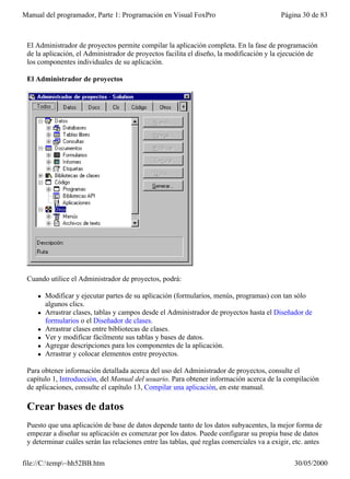 Manual del programador, Parte 1: Programación en Visual FoxPro                             Página 30 de 83



 El Administrador de proyectos permite compilar la aplicación completa. En la fase de programación
 de la aplicación, el Administrador de proyectos facilita el diseño, la modificación y la ejecución de
 los componentes individuales de su aplicación.

 El Administrador de proyectos




 Cuando utilice el Administrador de proyectos, podrá:

    l   Modificar y ejecutar partes de su aplicación (formularios, menús, programas) con tan sólo
        algunos clics.
    l   Arrastrar clases, tablas y campos desde el Administrador de proyectos hasta el Diseñador de
        formularios o el Diseñador de clases.
    l   Arrastrar clases entre bibliotecas de clases.
    l   Ver y modificar fácilmente sus tablas y bases de datos.
    l   Agregar descripciones para los componentes de la aplicación.
    l   Arrastrar y colocar elementos entre proyectos.

 Para obtener información detallada acerca del uso del Administrador de proyectos, consulte el
 capítulo 1, Introducción, del Manual del usuario. Para obtener información acerca de la compilación
 de aplicaciones, consulte el capítulo 13, Compilar una aplicación, en este manual.

 Crear bases de datos
 Puesto que una aplicación de base de datos depende tanto de los datos subyacentes, la mejor forma de
 empezar a diseñar su aplicación es comenzar por los datos. Puede configurar su propia base de datos
 y determinar cuáles serán las relaciones entre las tablas, qué reglas comerciales va a exigir, etc. antes

file://C:temp~hh52BB.htm                                                                      30/05/2000
 