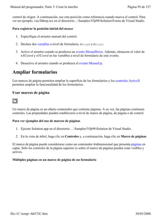 Manual del programador, Parte 3: Crear la interfaz                                     Página 95 de 127


 control de origen. A continuación, use esta posición como referencia cuando mueva el control. Para
 ver un ejemplo, vea Ddrop.scx en el directorio ...SamplesVfp98SolutionForms de Visual Studio.

 Para registrar la posición inicial del mouse

    1. Especifique el arrastre manual del control.

    2. Declare dos variables a nivel de formulario, nDragX y nDragY.

    3. Active el arrastre cuando se produzca un evento MouseDown. Además, almacene el valor de
       nXCoord y nYCoord en las variables a nivel de formulario de este evento.

    4. Desactive el arrastre cuando se produzca el evento MouseUp.

 Ampliar formularios
 Los marcos de página permiten ampliar la superficie de los formularios y los controles ActiveX
 permiten ampliar la funcionalidad de los formularios.

 Usar marcos de página



 Un marco de página es un objeto contenedor que contiene páginas. A su vez, las páginas contienen
 controles. Las propiedades pueden establecerse a nivel de marco de página, de página o de control.

 Para ver ejemplos del uso de marcos de páginas

    1. Ejecute Solution.app en el directorio …SamplesVfp98Solution de Visual Studio.

    2. En la vista de árbol, haga clic en Controles y, a continuación, haga clic en Marco de páginas.

 El marco de página puede considerarse como un contenedor tridimensional que presenta páginas en
 capas. Sólo los controles de la página superior (o sobre el marco de página) pueden estar visibles y
 activos.

 Múltiples páginas en un marco de página de un formulario




file://C:temp~hh572C.htm                                                                   30/05/2000
 