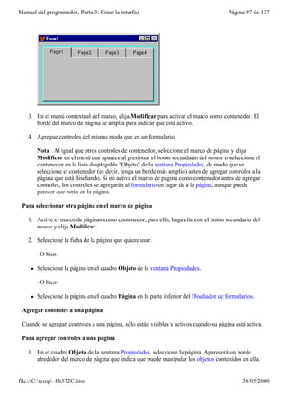 Manual del programador, Parte 3: Crear la interfaz                                       Página 97 de 127




    3. En el menú contextual del marco, elija Modificar para activar el marco como contenedor. El
       borde del marco de página se amplía para indicar que está activo.

    4. Agregue controles del mismo modo que en un formulario.

         Nota Al igual que otros controles de contenedor, seleccione el marco de página y elija
         Modificar en el menú que aparece al presionar el botón secundario del mouse o seleccione el
         contenedor en la lista desplegable "Objeto" de la ventana Propiedades, de modo que se
         seleccione el contenedor (es decir, tenga un borde más amplio) antes de agregar controles a la
         página que está diseñando. Si no activa el marco de página como contenedor antes de agregar
         controles, los controles se agregarán al formulario en lugar de a la página, aunque puede
         parecer que están en la página.

 Para seleccionar otra página en el marco de página

    1. Active el marco de páginas como contenedor; para ello, haga clic con el botón secundario del
       mouse y elija Modificar.

    2. Seleccione la ficha de la página que quiere usar.

         –O bien–

     l   Seleccione la página en el cuadro Objeto de la ventana Propiedades.

         –O bien–

     l   Seleccione la página en el cuadro Página en la parte inferior del Diseñador de formularios.

 Agregar controles a una página

 Cuando se agregan controles a una página, sólo están visibles y activos cuando su página está activa.

 Para agregar controles a una página

    1. En el cuadro Objeto de la ventana Propiedades, seleccione la página. Aparecerá un borde
       alrededor del marco de página que indica que puede manipular los objetos contenidos en ella.


file://C:temp~hh572C.htm                                                                     30/05/2000
 