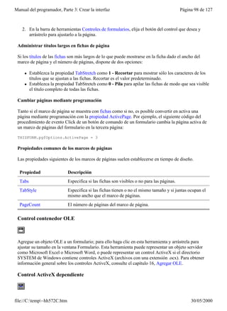 Manual del programador, Parte 3: Crear la interfaz                                          Página 98 de 127



    2. En la barra de herramientas Controles de formularios, elija el botón del control que desea y
       arrástrelo para ajustarlo a la página.

 Administrar títulos largos en fichas de página

 Si los títulos de las fichas son más largos de lo que puede mostrarse en la ficha dado el ancho del
 marco de página y el número de páginas, dispone de dos opciones:

     l   Establezca la propiedad TabStretch como 1 - Recortar para mostrar sólo los caracteres de los
         títulos que se ajustan a las fichas. Recortar es el valor predeterminado.
     l   Establezca la propiedad TabStretch como 0 - Pila para apilar las fichas de modo que sea visible
         el título completo de todas las fichas.

 Cambiar páginas mediante programación

 Tanto si el marco de página se muestra con fichas como si no, es posible convertir en activa una
 página mediante programación con la propiedad ActivePage. Por ejemplo, el siguiente código del
 procedimiento de evento Click de un botón de comando de un formulario cambia la página activa de
 un marco de páginas del formulario en la tercera página:

 THISFORM.pgfOptions.ActivePage = 3

 Propiedades comunes de los marcos de páginas

 Las propiedades siguientes de los marcos de páginas suelen establecerse en tiempo de diseño.

  Propiedad                  Descripción
  Tabs                       Especifica si las fichas son visibles o no para las páginas.
  TabStyle                   Especifica si las fichas tienen o no el mismo tamaño y si juntas ocupan el
                             mismo ancho que el marco de páginas.
  PageCount                  El número de páginas del marco de página.

 Control contenedor OLE



 Agregue un objeto OLE a un formulario; para ello haga clic en esta herramienta y arrástrela para
 ajustar su tamaño en la ventana Formulario. Esta herramienta puede representar un objeto servidor
 como Microsoft Excel o Microsoft Word, o puede representar un control ActiveX si el directorio
 SYSTEM de Windows contiene controles ActiveX (archivos con una extensión .ocx). Para obtener
 información general sobre los controles ActiveX, consulte el capítulo 16, Agregar OLE.

 Control ActiveX dependiente



file://C:temp~hh572C.htm                                                                       30/05/2000
 