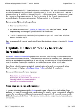 Manual del programador, Parte 3: Crear la interfaz                                     Página 99 de 127



 Puede crear un objeto ActiveX dependiente en un formulario; para ello, haga clic en esta herramienta
 y arrástrela para ajustar su tamaño en la ventana Formulario. Después de crear el objeto, conéctelo a
 un campo General de la tabla. A continuación, utilice el objeto para mostrar el contenido del campo.
 Por ejemplo, si almacena documentos de Word en un campo de tipo General, podrá mostrar el
 contenido de estos documentos con un objeto OLE dependiente en un formulario.

 Para crear un objeto ActiveX dependiente

    1. Cree o abra un formulario.

    2. En la barra de herramientas Controles de formularios, elija el botón Control ActiveX
       dependiente y arrástrelo para ajustar su tamaño en el formulario.

    3. Vincule el objeto ActiveX a un campo de tipo General; para ello, establezca la propiedad
       ControlSource del objeto.

 Para ver un ejemplo de cómo se usa el control ActiveX dependiente, consulte el capítulo 16, Agregar
 OLE.


 Capítulo 11: Diseñar menús y barras de
 herramientas
 Los menús y barras de herramientas proporcionan una forma estructurada y accesible para que los
 usuarios aprovechen los comandos y las herramientas contenidas en sus aplicaciones. La preparación
 y el diseño apropiados de menús y barras de herramientas asegurarán que se ofrece la funcionalidad
 clave de su aplicación y que los usuarios no se sentirán frustrados al utilizar la aplicación.

 Para obtener más información acerca de la personalización de barras de herramientas de Visual
 FoxPro, consulte el Capítulo 3, Configurar Visual FoxPro, en la Guía de instalación.

 En este capítulo se tratan los temas siguientes:

     l   Usar menús en sus aplicaciones
     l   Crear barras de herramientas personalizadas
     l   Probar y depurar un sistema de menús
     l   Personalizar un sistema de menús

 Usar menús en sus aplicaciones
 A menudo, los usuarios examinan los menús antes de buscar información sobre la aplicación en
 cualquier otro lugar. Si los menús están bien diseñados, los usuarios podrán comprender la aplicación
 y desarrollar un modelo mental basado únicamente en la organización de los menús y su contenido.
 El Diseñador de menús de Visual FoxPro permite crear menús con los que mejorar la calidad de sus
 aplicaciones.




file://C:temp~hh572C.htm                                                                    30/05/2000
 