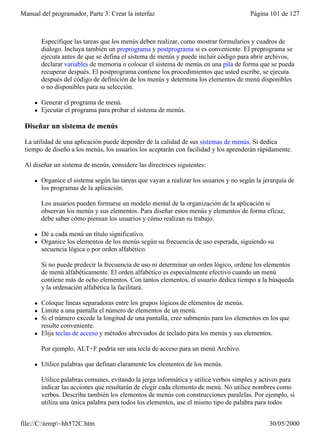 Manual del programador, Parte 3: Crear la interfaz                                       Página 101 de 127



         Especifique las tareas que los menús deben realizar, como mostrar formularios y cuadros de
         diálogo. Incluya también un preprograma y postprograma si es conveniente. El preprograma se
         ejecuta antes de que se defina el sistema de menús y puede incluir código para abrir archivos,
         declarar variables de memoria o colocar el sistema de menús en una pila de forma que se pueda
         recuperar después. El postprograma contiene los procedimientos que usted escribe, se ejecuta
         después del código de definición de los menús y determina los elementos de menú disponibles
         o no disponibles para su selección.

     l   Generar el programa de menú.
     l   Ejecutar el programa para probar el sistema de menús.

 Diseñar un sistema de menús

 La utilidad de una aplicación puede depender de la calidad de sus sistemas de menús. Si dedica
 tiempo de diseño a los menús, los usuarios los aceptarán con facilidad y los aprenderán rápidamente.

 Al diseñar un sistema de menús, considere las directrices siguientes:

     l   Organice el sistema según las tareas que vayan a realizar los usuarios y no según la jerarquía de
         los programas de la aplicación.

         Los usuarios pueden formarse un modelo mental de la organización de la aplicación si
         observan los menús y sus elementos. Para diseñar estos menús y elementos de forma eficaz,
         debe saber cómo piensan los usuarios y cómo realizan su trabajo.

     l   Dé a cada menú un título significativo.
     l   Organice los elementos de los menús según su frecuencia de uso esperada, siguiendo su
         secuencia lógica o por orden alfabético.

         Si no puede predecir la frecuencia de uso ni determinar un orden lógico, ordene los elementos
         de menú alfabéticamente. El orden alfabético es especialmente efectivo cuando un menú
         contiene más de ocho elementos. Con tantos elementos, el usuario dedica tiempo a la búsqueda
         y la ordenación alfabética la facilitará.

     l   Coloque líneas separadoras entre los grupos lógicos de elementos de menús.
     l   Limite a una pantalla el número de elementos de un menú.
     l   Si el número excede la longitud de una pantalla, cree submenús para los elementos en los que
         resulte conveniente.
     l   Elija teclas de acceso y métodos abreviados de teclado para los menús y sus elementos.

         Por ejemplo, ALT+F podría ser una tecla de acceso para un menú Archivo.

     l   Utilice palabras que definan claramente los elementos de los menús.

         Utilice palabras comunes, evitando la jerga informática y utilice verbos simples y activos para
         indicar las acciones que resultarán de elegir cada elemento de menú. No utilice nombres como
         verbos. Describa también los elementos de menús con construcciones paralelas. Por ejemplo, si
         utiliza una única palabra para todos los elementos, use el mismo tipo de palabra para todos


file://C:temp~hh572C.htm                                                                      30/05/2000
 