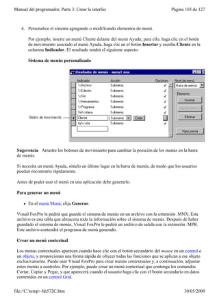 Manual del programador, Parte 3: Crear la interfaz                                    Página 103 de 127



    4. Personalice el sistema agregando o modificando elementos de menú.

         Por ejemplo, inserte un menú Cliente delante del menú Ayuda; para ello, haga clic en el botón
         de movimiento asociado al menú Ayuda, haga clic en el botón Insertar y escriba Cliente en la
         columna Indicador. El resultado tendrá el siguiente aspecto:

         Sistema de menús personalizado




 Sugerencia Arrastre los botones de movimiento para cambiar la posición de los menús en la barra
 de menús.

 Si necesita un menú Ayuda, sitúelo en último lugar en la barra de menús, de modo que los usuarios
 puedan encontrarlo rápidamente.

 Antes de poder usar el menú en una aplicación debe generarlo.

 Para generar un menú

     l   En el menú Menú, elija Generar.

 Visual FoxPro le pedirá que guarde el sistema de menús en un archivo con la extensión .MNX. Este
 archivo es una tabla que almacena toda la información sobre el sistema de menús. Después de haber
 guardado el sistema de menús, Visual FoxPro le pedirá un archivo de salida con la extensión .MPR.
 Este archivo contendrá el programa de menú generado.

 Crear un menú contextual

 Los menús contextuales aparecen cuando hace clic con el botón secundario del mouse en un control o
 un objeto, y proporcionan una forma rápida de ofrecer todas las funciones que se aplican a ese objeto
 exclusivamente. Puede usar Visual FoxPro para crear menús contextuales y, a continuación, adjuntar
 estos menús a controles. Por ejemplo, puede crear un menú contextual que contenga los comandos
 Cortar, Copiar y Pegar, y que aparecerá cuando el usuario haga clic con el botón secundario en datos
 contenidos en un control Grid.


file://C:temp~hh572C.htm                                                                   30/05/2000
 