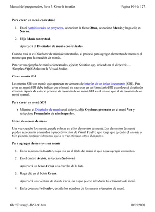 Manual del programador, Parte 3: Crear la interfaz                                    Página 104 de 127



 Para crear un menú contextual

    1. En el Administrador de proyectos, seleccione la ficha Otros, seleccione Menús y haga clic en
       Nuevo.

    2. Elija Menú contextual.

         Aparecerá el Diseñador de menús contextuales.

 Cuando está en el Diseñador de menús contextuales, el proceso para agregar elementos de menú es el
 mismo que para la creación de menús.

 Para ver un ejemplo de menús contextuales, ejecute Solution.app, ubicado en el directorio ...
 SamplesVfp98Solution de Visual Studio.

 Crear menús SDI

 Los menús SDI son menús que aparecen en ventanas de interfaz de un único documento (SDI). Para
 crear un menú SDI debe indicar que el menú se va a usar en un formulario SDI cuando está diseñando
 el menú. Aparte de esto, el proceso de creación de un menú SDI es el mismo que el de creación de un
 menú normal.

 Para crear un menú SDI

     l   Mientras el Diseñador de menús está abierto, elija Opciones generales en el menú Ver y
         seleccione Formulario de nivel superior.

 Crear elementos de menú

 Una vez creados los menús, puede colocar en ellos elementos de menú. Los elementos de menú
 pueden representar comandos o procedimientos de Visual FoxPro que tenga que ejecutar el usuario o
 bien pueden contener submenús que a su vez ofrezcan otros elementos.

 Para agregar elementos a un menú

    1. En la columna Indicador, haga clic en el título del menú al que desee agregar elementos.

    2. En el cuadro Acción, seleccione Submenú.

         Aparecerá un botón Crear a la derecha de la lista.

    3. Haga clic en el botón Crear.

         Aparecerá una ventana de diseño vacía, en la que puede introducir los elementos de menú.

    4. En la columna Indicador, escriba los nombres de los nuevos elementos de menú.




file://C:temp~hh572C.htm                                                                   30/05/2000
 