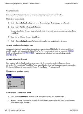 Manual del programador, Parte 3: Crear la interfaz                                       Página 105 de 127



 Crear submenús

 Para cada elemento de menú, puede crear un submenú con elementos adicionales.

 Para crear un submenú

    1. En la columna Indicador, haga clic en el elemento al que desee agregar un submenú.

    2. En el cuadro Acción, seleccione Submenú.

       Aparecerá un botón Crear a la derecha de la lista. Si ya existe un submenú, aparecerá un botón
       Modificar.

    3. Haga clic en el botón Crear o Modificar.

    4. En la columna Indicador, escriba los nombres de los nuevos elementos de menú.

 Agregar menús mediante programa

 Aunque normalmente los menús y sus elementos se crean con el Diseñador de menús, también es
 posible crearlos con comandos de Visual FoxPro. Por ejemplo, puede crear un menú con DEFINE
 PAD, un submenú con DEFINE POPUP y elementos del submenú con una serie de comandos
 DEFINE BAR.

 Agrupar elementos de menú

 Para mejorar la legibilidad, puede separar grupos de elementos de menú similares con líneas
 divisorias. Por ejemplo, en Visual FoxPro, el menú Edición tiene una línea que separa los comandos
 Deshacer y Rehacer de los comandos Cortar, Copiar, Pegar y Pegado especial.

 Elementos de menú agrupados




 Para agrupar elementos de menú

    1. En la columna Indicador, escriba -. De esta forma se crea una línea divisoria.

    2. Arrastre el botón situado a la izquierda del indicador - para desplazar la línea divisoria hasta
       situarla en el lugar deseado.



file://C:temp~hh572C.htm                                                                      30/05/2000
 