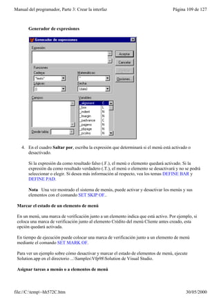 Manual del programador, Parte 3: Crear la interfaz                                   Página 109 de 127



       Generador de expresiones




    4. En el cuadro Saltar por, escriba la expresión que determinará si el menú está activado o
       desactivado.

       Si la expresión da como resultado falso (.F.), el menú o elemento quedará activado. Si la
       expresión da como resultado verdadero (.T.), el menú o elemento se desactivará y no se podrá
       seleccionar o elegir. Si desea más información al respecto, vea los temas DEFINE BAR y
       DEFINE PAD.

       Nota Una vez mostrado el sistema de menús, puede activar y desactivar los menús y sus
       elementos con el comando SET SKIP OF..

 Marcar el estado de un elemento de menú

 En un menú, una marca de verificación junto a un elemento indica que está activo. Por ejemplo, si
 coloca una marca de verificación junto al elemento Crédito del menú Cliente antes creado, esta
 opción quedará activada.

 En tiempo de ejecución puede colocar una marca de verificación junto a un elemento de menú
 mediante el comando SET MARK OF.

 Para ver un ejemplo sobre cómo desactivar y marcar el estado de elementos de menú, ejecute
 Solution.app en el directorio ...SamplesVfp98Solution de Visual Studio.

 Asignar tareas a menús o a elementos de menú



file://C:temp~hh572C.htm                                                                  30/05/2000
 