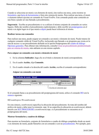 Manual del programador, Parte 3: Crear la interfaz                                   Página 110 de 127



 Cuando se selecciona un menú o un elemento de menú, éste realiza una tarea, como mostrar un
 formulario, una barra de herramientas o bien otro sistema de menús. Para realizar una tarea, el menú
 o elemento deberá ejecutar un comando de Visual FoxPro. Este comando puede estar contenido en
 una línea o puede ser una llamada a procedimiento.

 Sugerencia Escriba un procedimiento si va a utilizar el mismo conjunto de comandos en varios
 lugares. Debe dar nombre al procedimiento explícitamente y debe escribir un postprograma en el
 menú o en algún lugar en el que menú u objeto puede hacer referencia al mismo.

 Realizar tareas con comandos

 Para realizar una tarea, puede asignar un comando a un menú o elemento de menú. Puede tratarse de
 cualquier comando válido de Visual FoxPro, incluyendo una llamada a un programa que exista en la
 ruta de acceso o a un procedimiento definido en la opción Postprograma del cuadro de diálogo
 Opciones generales. Para obtener más información, consulte Crear un procedimiento predeterminado
 para un sistema de menús, más adelante en este mismo capítulo.

 Para asignar un comando a un menú o elemento de menú

    1. En la columna Indicador, haga clic en el título o elemento de menú correspondiente.

    2. En el cuadro Acción, elija Comando.

    3. En el cuadro situado a la derecha del cuadro Acción, escriba el comando correspondiente:

       Asignar un comando a un menú




 Si el comando llama a un procedimiento del postprograma del menú, utilice el comando DO con la
 sintaxis siguiente:

 DO nombreproc IN nombremenú

 En esta sintaxis, nombremenú especifica la ubicación del procedimiento. Se trata del nombre del
 archivo de menú y debe tener la extensión .mpr. Si no especifica la ubicación en nombremenú, deberá
 hacerlo con SET PROCEDURE a nombremenú.mpr, si el procedimiento se encuentra en el
 postprograma del menú.

 Mostrar formularios y cuadros de diálogo

 Para mostrar un formulario, conjunto de formularios o cuadro de diálogo compilados desde un menú
 o un elemento de menú, puede llamarlos con un comando o con un procedimiento. Por ejemplo, para


file://C:temp~hh572C.htm                                                                   30/05/2000
 