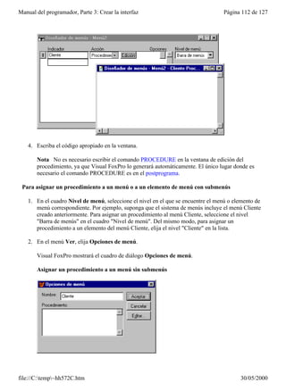 Manual del programador, Parte 3: Crear la interfaz                                 Página 112 de 127




    4. Escriba el código apropiado en la ventana.

       Nota No es necesario escribir el comando PROCEDURE en la ventana de edición del
       procedimiento, ya que Visual FoxPro lo generará automáticamente. El único lugar donde es
       necesario el comando PROCEDURE es en el postprograma.

 Para asignar un procedimiento a un menú o a un elemento de menú con submenús

    1. En el cuadro Nivel de menú, seleccione el nivel en el que se encuentre el menú o elemento de
       menú correspondiente. Por ejemplo, suponga que el sistema de menús incluye el menú Cliente
       creado anteriormente. Para asignar un procedimiento al menú Cliente, seleccione el nivel
       "Barra de menús" en el cuadro "Nivel de menú". Del mismo modo, para asignar un
       procedimiento a un elemento del menú Cliente, elija el nivel "Cliente" en la lista.

    2. En el menú Ver, elija Opciones de menú.

       Visual FoxPro mostrará el cuadro de diálogo Opciones de menú.

       Asignar un procedimiento a un menú sin submenús




file://C:temp~hh572C.htm                                                                30/05/2000
 