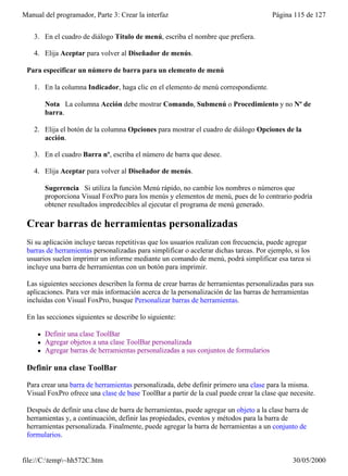 Manual del programador, Parte 3: Crear la interfaz                                      Página 115 de 127


    3. En el cuadro de diálogo Título de menú, escriba el nombre que prefiera.

    4. Elija Aceptar para volver al Diseñador de menús.

 Para especificar un número de barra para un elemento de menú

    1. En la columna Indicador, haga clic en el elemento de menú correspondiente.

         Nota La columna Acción debe mostrar Comando, Submenú o Procedimiento y no Nº de
         barra.

    2. Elija el botón de la columna Opciones para mostrar el cuadro de diálogo Opciones de la
       acción.

    3. En el cuadro Barra nº, escriba el número de barra que desee.

    4. Elija Aceptar para volver al Diseñador de menús.

         Sugerencia Si utiliza la función Menú rápido, no cambie los nombres o números que
         proporciona Visual FoxPro para los menús y elementos de menú, pues de lo contrario podría
         obtener resultados impredecibles al ejecutar el programa de menú generado.

 Crear barras de herramientas personalizadas
 Si su aplicación incluye tareas repetitivas que los usuarios realizan con frecuencia, puede agregar
 barras de herramientas personalizadas para simplificar o acelerar dichas tareas. Por ejemplo, si los
 usuarios suelen imprimir un informe mediante un comando de menú, podrá simplificar esa tarea si
 incluye una barra de herramientas con un botón para imprimir.

 Las siguientes secciones describen la forma de crear barras de herramientas personalizadas para sus
 aplicaciones. Para ver más información acerca de la personalización de las barras de herramientas
 incluidas con Visual FoxPro, busque Personalizar barras de herramientas.

 En las secciones siguientes se describe lo siguiente:

     l   Definir una clase ToolBar
     l   Agregar objetos a una clase ToolBar personalizada
     l   Agregar barras de herramientas personalizadas a sus conjuntos de formularios

 Definir una clase ToolBar

 Para crear una barra de herramientas personalizada, debe definir primero una clase para la misma.
 Visual FoxPro ofrece una clase de base ToolBar a partir de la cual puede crear la clase que necesite.

 Después de definir una clase de barra de herramientas, puede agregar un objeto a la clase barra de
 herramientas y, a continuación, definir las propiedades, eventos y métodos para la barra de
 herramientas personalizada. Finalmente, puede agregar la barra de herramientas a un conjunto de
 formularios.


file://C:temp~hh572C.htm                                                                    30/05/2000
 
