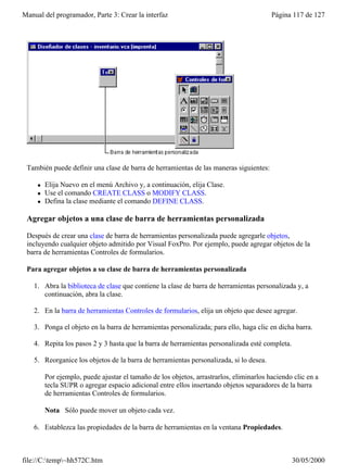 Manual del programador, Parte 3: Crear la interfaz                                       Página 117 de 127




 También puede definir una clase de barra de herramientas de las maneras siguientes:

     l   Elija Nuevo en el menú Archivo y, a continuación, elija Clase.
     l   Use el comando CREATE CLASS o MODIFY CLASS.
     l   Defina la clase mediante el comando DEFINE CLASS.

 Agregar objetos a una clase de barra de herramientas personalizada

 Después de crear una clase de barra de herramientas personalizada puede agregarle objetos,
 incluyendo cualquier objeto admitido por Visual FoxPro. Por ejemplo, puede agregar objetos de la
 barra de herramientas Controles de formularios.

 Para agregar objetos a su clase de barra de herramientas personalizada

    1. Abra la biblioteca de clase que contiene la clase de barra de herramientas personalizada y, a
       continuación, abra la clase.

    2. En la barra de herramientas Controles de formularios, elija un objeto que desee agregar.

    3. Ponga el objeto en la barra de herramientas personalizada; para ello, haga clic en dicha barra.

    4. Repita los pasos 2 y 3 hasta que la barra de herramientas personalizada esté completa.

    5. Reorganice los objetos de la barra de herramientas personalizada, si lo desea.

         Por ejemplo, puede ajustar el tamaño de los objetos, arrastrarlos, eliminarlos haciendo clic en a
         tecla SUPR o agregar espacio adicional entre ellos insertando objetos separadores de la barra
         de herramientas Controles de formularios.

         Nota Sólo puede mover un objeto cada vez.

    6. Establezca las propiedades de la barra de herramientas en la ventana Propiedades.



file://C:temp~hh572C.htm                                                                      30/05/2000
 