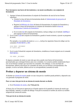 Manual del programador, Parte 3: Crear la interfaz                                       Página 123 de 127



 Para incorporar una barra de herramientas y un menú coordinados a un conjunto de
 formularios

    1. Agregue la barra de herramientas al conjunto de formularios de una de las tres formas
       siguientes:
           l Arrastre la clase de barra de herramientas desde el Administrador de proyectos al
             Diseñador de formularios.

            l   Registre la biblioteca de clases de barras de herramientas al conjunto de formularios y
                agregue la barra de herramientas al conjunto de formularios desde la barra de
                herramientas Controles de formularios.

            lEn el evento Init del conjunto de formularios, incluya código con el método AddObject
             para agregar la barra de herramientas.
    2. En el evento Load del conjunto de formularios, guarde el menú existente y ejecute su programa
       de menú.

         Por ejemplo, si su nombre de menú es mymenu, incluya las siguientes líneas de código con los
         comandos PUSH MENU y DO:

         PUSH MENU _MSYSMENU
         DO mymenu.mpr

    3. En el evento Unload del conjunto de formularios, restablezca el menú original con el comando
       POP MENU:

         POP MENU _MSYSMENU

 Si algunos comandos de menú se usan más que otros, puede crear barras de herramientas
 personalizadas que contengan botones para esos comandos. Los usuarios podrán simplemente hacer
 clic en los botones siempre que necesiten los comandos. Sin embargo, si crea una barra de
 herramientas, debería sincronizar los comandos de menú con sus botones correspondientes. Por
 ejemplo, si activa un botón, debería activar su correspondiente comando de menú.

 Probar y depurar un sistema de menús
 Al diseñar un sistema de menús puede ver una vista previa o también puede probarlo y depurarlo una
 vez generado el programa de menú.

 Para ver una vista previa de un sistema de menús durante su diseño

     l   En el Diseñador de menús, elija Vista previa.

 Al hacer clic en Vista previa aparecerá en el borde superior de la pantalla el sistema de menús que
 haya definido. Además, el cuadro de diálogo Vista previa mostrará el nombre de archivo (o nombre
 temporal) del sistema de menús.

 Vista previa de un sistema de menús


file://C:temp~hh572C.htm                                                                      30/05/2000
 