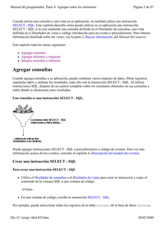 Manual del programador, Parte 4: Agrupar todos los elementos                                 Página 2 de 87



 Cuando utiliza una consulta o una vista en su aplicación, en realidad utiliza una instrucción
 SELECT - SQL. Este capítulo describe cómo puede utilizar en su aplicación una instrucción
 SELECT - SQL si la crea mediante una consulta definida en el Diseñador de consultas, una vista
 definida en el Diseñador de vistas o código introducido para un evento o procedimiento. Para obtener
 información detallada sobre las vistas, vea la parte 2, Buscar información, del Manual del usuario.

 Este capítulo trata los temas siguientes:

     l   Agregar consultas
     l   Agregar informes y etiquetas
     l   Integrar consultas e informes

 Agregar consultas
 Cuando agrega consultas a su aplicación, puede combinar varios orígenes de datos, filtrar registros,
 manipular datos y ordenar los resultados, todo ello con la instrucción SELECT - SQL. Al utilizar
 instrucciones SQL, dispone de un control completo sobre los resultados obtenidos en sus consultas y
 sobre dónde se almacenan estos resultados.

 Una consulta es una instrucción SELECT - SQL.




 Puede agregar instrucciones SELECT - SQL a procedimientos o código de eventos. Para ver más
 información acerca de los eventos, consulte el capítulo 4, Descripción del modelo de eventos.

 Crear una instrucción SELECT - SQL

 Para crear una instrucción SELECT - SQL

     l   Utilice el Diseñador de consultas o el Diseñador de vistas para crear la instrucción y copie el
         contenido de la ventana SQL a una ventana de código.

         –O bien–

     l   En una ventana de código, escriba la instrucción SELECT - SQL.

 Por ejemplo, puede seleccionar todos los registros de la tabla Customer de la base de datos TasTrade


file://C:temp~hhA455.htm                                                                       30/05/2000
 