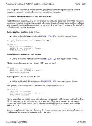 Manual del programador, Parte 4: Agrupar todos los elementos                              Página 4 de 87


 Una vez que los resultados están almacenados, puede utilizar comandos para controlar cómo se
 integran los resultados almacenados para su presentación o impresión.

 Almacenar los resultados en una tabla, matriz o cursor

 Puede almacenar los resultados de sus consultas en una tabla, una matriz o un cursor para otros usos,
 tales como completar formularios e imprimir informes y etiquetas. Si desea almacenar los resultados
 sólo temporalmente, envíelos a una matriz o a un cursor. Si lo que desea es almacenar los resultados
 definitivamente, envíelos a una tabla.

 Para especificar una tabla como destino

     l   Utilice la cláusula INTO de la instrucción SELECT - SQL para especificar un destino.

 Este ejemplo muestra una cláusula INTO para una tabla:

 SELECT * ;
    FROM tastrade!customer ;
    WHERE customer.country = "Canadá" ;
    INTO TABLE mitabla

 Para especificar una matriz como destino

     l   Utilice la cláusula INTO de la instrucción SELECT - SQL para especificar un destino.

 El ejemplo siguiente muestra una cláusula INTO para una matriz:

 SELECT * ;
    FROM tastrade!customer ;
    WHERE customer.country = "Canadá" ;
    INTO ARRAY aMiMatriz

 Para especificar un cursor como destino

     l   Utilice la cláusula INTO de la instrucción SELECT - SQL para especificar un destino.

 Este ejemplo muestra una cláusula INTO para un cursor llamado micursor.

 SELECT * ;
    FROM tastrade!customer ;
    WHERE customer.country = "Canadá" ;
    INTO CURSOR micursor

 Si crea una tabla o una matriz, puede utilizarla como cualquier otra tabla o matriz en Visual FoxPro.
 Si crea un cursor, puede examinar o anexar su contenido. El cursor se abre en el menor área de
 trabajo disponible. Puede tener acceso al mismo con el nombre que le ha dado en la instrucción
 SELECT - SQL.

 Los dos procedimientos siguientes describen dos formas comunes para incluir en una aplicación los
 resultados de consultas almacenados en tablas y cursores.




file://C:temp~hhA455.htm                                                                   30/05/2000
 