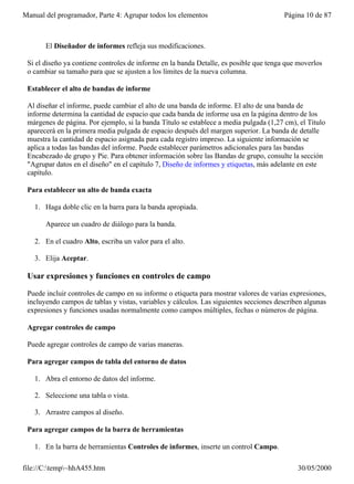 Manual del programador, Parte 4: Agrupar todos los elementos                            Página 10 de 87



       El Diseñador de informes refleja sus modificaciones.

 Si el diseño ya contiene controles de informe en la banda Detalle, es posible que tenga que moverlos
 o cambiar su tamaño para que se ajusten a los límites de la nueva columna.

 Establecer el alto de bandas de informe

 Al diseñar el informe, puede cambiar el alto de una banda de informe. El alto de una banda de
 informe determina la cantidad de espacio que cada banda de informe usa en la página dentro de los
 márgenes de página. Por ejemplo, si la banda Título se establece a media pulgada (1,27 cm), el Título
 aparecerá en la primera media pulgada de espacio después del margen superior. La banda de detalle
 muestra la cantidad de espacio asignada para cada registro impreso. La siguiente información se
 aplica a todas las bandas del informe. Puede establecer parámetros adicionales para las bandas
 Encabezado de grupo y Pie. Para obtener información sobre las Bandas de grupo, consulte la sección
 "Agrupar datos en el diseño" en el capítulo 7, Diseño de informes y etiquetas, más adelante en este
 capítulo.

 Para establecer un alto de banda exacta

   1. Haga doble clic en la barra para la banda apropiada.

       Aparece un cuadro de diálogo para la banda.

   2. En el cuadro Alto, escriba un valor para el alto.

   3. Elija Aceptar.

 Usar expresiones y funciones en controles de campo

 Puede incluir controles de campo en su informe o etiqueta para mostrar valores de varias expresiones,
 incluyendo campos de tablas y vistas, variables y cálculos. Las siguientes secciones describen algunas
 expresiones y funciones usadas normalmente como campos múltiples, fechas o números de página.

 Agregar controles de campo

 Puede agregar controles de campo de varias maneras.

 Para agregar campos de tabla del entorno de datos

   1. Abra el entorno de datos del informe.

   2. Seleccione una tabla o vista.

   3. Arrastre campos al diseño.

 Para agregar campos de la barra de herramientas

   1. En la barra de herramientas Controles de informes, inserte un control Campo.

file://C:temp~hhA455.htm                                                                   30/05/2000
 