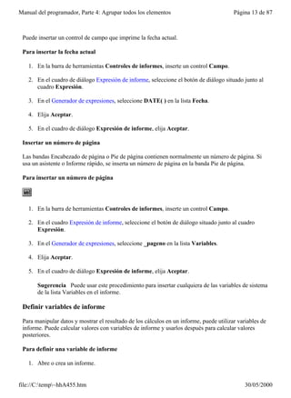 Manual del programador, Parte 4: Agrupar todos los elementos                             Página 13 de 87



 Puede insertar un control de campo que imprime la fecha actual.

 Para insertar la fecha actual

   1. En la barra de herramientas Controles de informes, inserte un control Campo.

   2. En el cuadro de diálogo Expresión de informe, seleccione el botón de diálogo situado junto al
      cuadro Expresión.

   3. En el Generador de expresiones, seleccione DATE( ) en la lista Fecha.

   4. Elija Aceptar.

   5. En el cuadro de diálogo Expresión de informe, elija Aceptar.

 Insertar un número de página

 Las bandas Encabezado de página o Pie de página contienen normalmente un número de página. Si
 usa un asistente o Informe rápido, se inserta un número de página en la banda Pie de página.

 Para insertar un número de página




   1. En la barra de herramientas Controles de informes, inserte un control Campo.

   2. En el cuadro Expresión de informe, seleccione el botón de diálogo situado junto al cuadro
      Expresión.

   3. En el Generador de expresiones, seleccione _pageno en la lista Variables.

   4. Elija Aceptar.

   5. En el cuadro de diálogo Expresión de informe, elija Aceptar.

       Sugerencia Puede usar este procedimiento para insertar cualquiera de las variables de sistema
       de la lista Variables en el informe.

 Definir variables de informe

 Para manipular datos y mostrar el resultado de los cálculos en un informe, puede utilizar variables de
 informe. Puede calcular valores con variables de informe y usarlos después para calcular valores
 posteriores.

 Para definir una variable de informe

   1. Abre o crea un informe.


file://C:temp~hhA455.htm                                                                    30/05/2000
 
