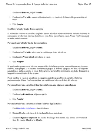 Manual del programador, Parte 4: Agrupar todos los elementos                               Página 15 de 87



   1. En el menú Informe, elija Variables.

   2. En el cuadro Variable, arrastre el botón situado a la izquierda de la variable para cambiar el
      orden.

   3. Elija Aceptar.

 Establecer el valor inicial de una variable

 Si utiliza una variable en cálculos, asegúrese de que inicializa dicha variable con un valor diferente de
 cero para no producir un error de división por cero. Si no especifica un valor, Visual FoxPro asignará
 un valor predeterminado.

 Para establecer el valor inicial de una variable

   1. En el menú Informe, elija Variables.

   2. En el cuadro Variable, seleccione la variable que desea inicializar.

   3. En el cuadro Valor inicial, introduzca el valor.

   4. Elija Aceptar.

 Si reordena los grupos en su informe, sus variables de informe podrían no restablecerse en el campo
 correcto. Por ejemplo, si su informe contiene dos grupos, el primero agrupado por país y el segundo
 agrupado por fecha, y cambia el orden de los grupos, las variables continuarán ajustadas de acuerdo a
 las posiciones originales de los grupos.

 Puede cambiar el valor de un cálculo si especifica cuándo se restablece la variable. De forma
 predeterminada, Visual FoxPro restablece las variables de informe al final del informe.

 Para restablecer una variable al final de un informe, una página o una columna

   1. En el menú Informe, elija Variables.

   2. En el cuadro Restablecer, elija una opción.

   3. Elija Aceptar.

 Para restablecer una variable al entrar o salir de alguna banda

   1. En el Diseñador de informes, abra el informe.

   2. Haga doble clic en la barra de la banda del informe que desee.

   3. En el área Ejecutar expresión del cuadro de diálogo de la banda, elija uno de los botones al
      final del cuadro Al entrar o Al salir.



file://C:temp~hhA455.htm                                                                     30/05/2000
 