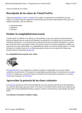 Manual del programador, Parte 1: Programación en Visual FoxPro                            Página 35 de 83


 en que se producen los eventos.

 Descripción de las clases de Visual FoxPro
 Todas las propiedades, eventos y métodos de un objeto se especifican en la definición de clase.
 Además, las clases tienen las siguientes características que las hacen especialmente útiles para crear
 código reutilizable y fácil de mantener:

    l   Encapsulamiento
    l   Subclases
    l   Herencia

 Ocultar la complejidad innecesaria
 Cuando instale un teléfono en la oficina, lo más probable es que no le interese el funcionamiento
 interno del aparato para la recepción de llamadas, la realización o la finalización de conexiones con
 centralitas electrónicas o la conversión de las pulsaciones de tecla en señales electrónicas. Lo único
 que necesitará saber es que puede levantar el auricular, marcar los números apropiados y hablar con
 la persona con la que desea hablar. La complejidad de realizar esa conexión queda oculta. La ventaja
 de ignorar los detalles internos de un objeto para poder centrarse en los aspectos del objeto que
 necesita utilizar se denomina abstracción.

 La complejidad interna puede estar oculta




 El encapsulamiento, que empaqueta el código de métodos y propiedades en un mismo objeto,
 contribuye a la abstracción. Por ejemplo, las propiedades que determinan los elementos de un cuadro
 de lista y el código que se ejecuta al elegir un elemento de la lista pueden encapsularse en un único
 control que se agrega a un formulario.

 Aprovechar la potencia de las clases existentes
 Una subclase puede tener toda la funcionalidad de una clase existente, además de la funcionalidad y
 los controles adicionales que quiera darle. Si la clase es un teléfono básico, podrá tener subclases que
 tengan toda la funcionalidad del teléfono original y todas las características especializadas que desee
 darles.

 Las subclases le permiten reutilizar código.




file://C:temp~hh52BB.htm                                                                     30/05/2000
 